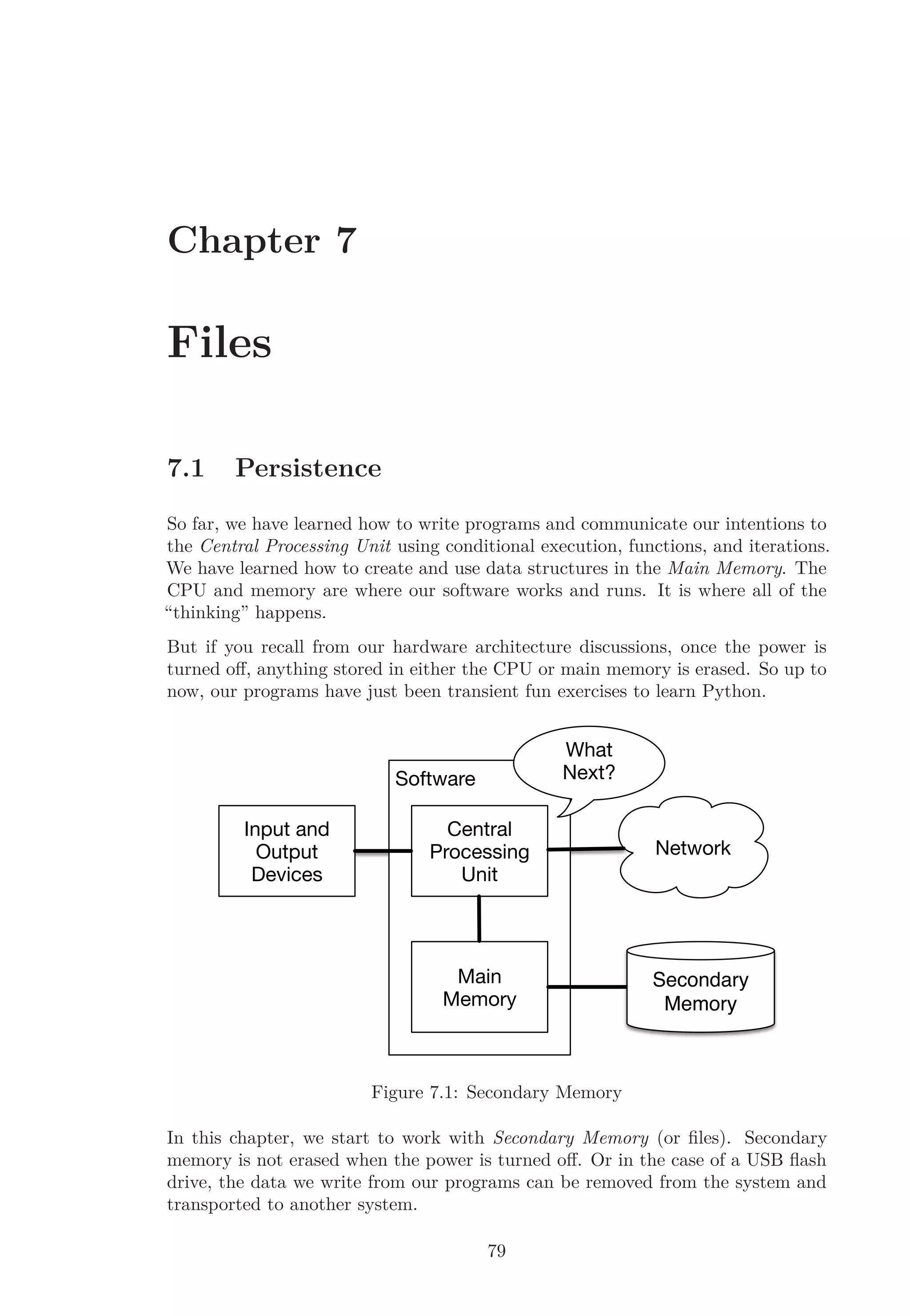 Chapter 7
Files
7.1 Persistence
So far, we have learned how to write programs and communicate our intentions to
the Central Processing Unit using conditional execution, functions, and iterations.
We have learned how to create and use data structures in the Main Memory. The
CPU and memory are where our software works and runs. It is where all of the
“thinking” happens.
But if you recall from our hardware architecture discussions, once the power is
turned oﬀ, anything stored in either the CPU or main memory is erased. So up to
now, our programs have just been transient fun exercises to learn Python.
Input and
Output
Devices
Software
Main
Memory
Central
Processing
Unit
What
Next?
Network
Secondary
Memory
Figure 7.1: Secondary Memory
In this chapter, we start to work with Secondary Memory (or ﬁles). Secondary
memory is not erased when the power is turned oﬀ. Or in the case of a USB ﬂash
drive, the data we write from our programs can be removed from the system and
transported to another system.
79
 
