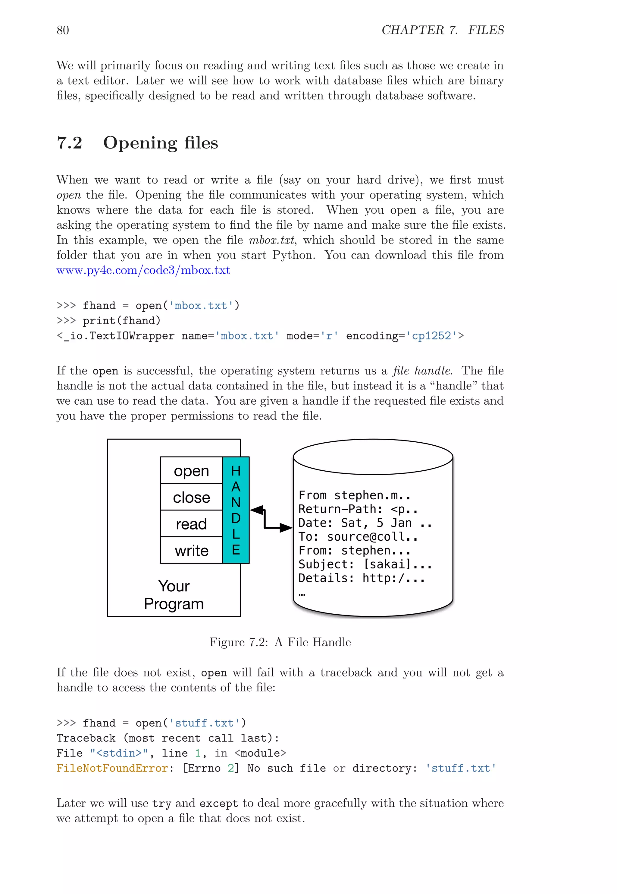 80 CHAPTER 7. FILES
We will primarily focus on reading and writing text ﬁles such as those we create in
a text editor. Later we will see how to work with database ﬁles which are binary
ﬁles, speciﬁcally designed to be read and written through database software.
7.2 Opening ﬁles
When we want to read or write a ﬁle (say on your hard drive), we ﬁrst must
open the ﬁle. Opening the ﬁle communicates with your operating system, which
knows where the data for each ﬁle is stored. When you open a ﬁle, you are
asking the operating system to ﬁnd the ﬁle by name and make sure the ﬁle exists.
In this example, we open the ﬁle mbox.txt, which should be stored in the same
folder that you are in when you start Python. You can download this ﬁle from
www.py4e.com/code3/mbox.txt
>>> fhand = open('mbox.txt')
>>> print(fhand)
<_io.TextIOWrapper name='mbox.txt' mode='r' encoding='cp1252'>
If the open is successful, the operating system returns us a ﬁle handle. The ﬁle
handle is not the actual data contained in the ﬁle, but instead it is a “handle” that
we can use to read the data. You are given a handle if the requested ﬁle exists and
you have the proper permissions to read the ﬁle.
From stephen.m..
Return-Path: <p..
Date: Sat, 5 Jan ..
To: source@coll..
From: stephen...
Subject: [sakai]...
Details: http:/...
…Your
Program
H
A
N
D
L
E
open
close
read
write
Figure 7.2: A File Handle
If the ﬁle does not exist, open will fail with a traceback and you will not get a
handle to access the contents of the ﬁle:
>>> fhand = open('stuff.txt')
Traceback (most recent call last):
File "<stdin>", line 1, in <module>
FileNotFoundError: [Errno 2] No such file or directory: 'stuff.txt'
Later we will use try and except to deal more gracefully with the situation where
we attempt to open a ﬁle that does not exist.
 