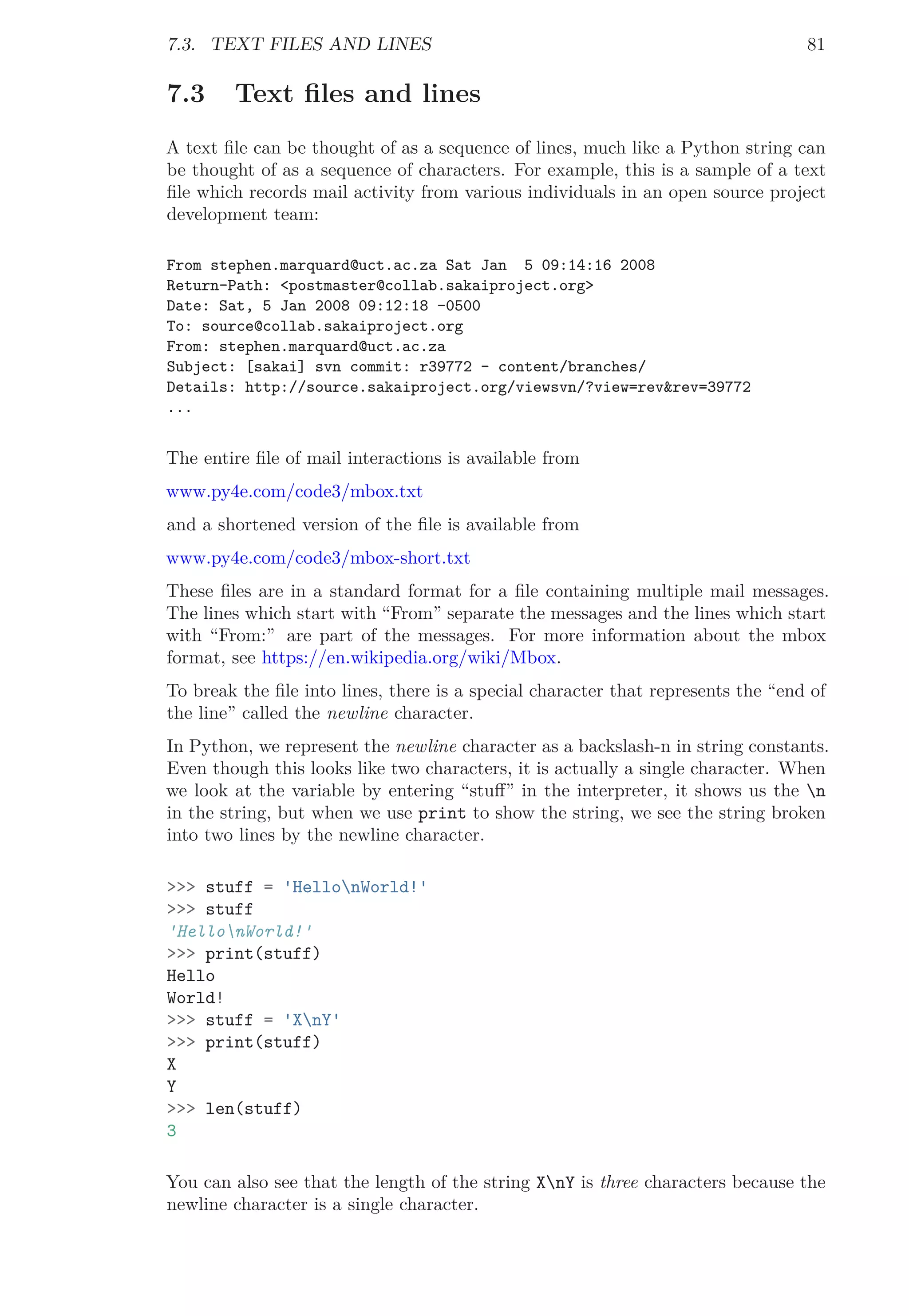 7.3. TEXT FILES AND LINES 81
7.3 Text ﬁles and lines
A text ﬁle can be thought of as a sequence of lines, much like a Python string can
be thought of as a sequence of characters. For example, this is a sample of a text
ﬁle which records mail activity from various individuals in an open source project
development team:
From stephen.marquard@uct.ac.za Sat Jan 5 09:14:16 2008
Return-Path: <postmaster@collab.sakaiproject.org>
Date: Sat, 5 Jan 2008 09:12:18 -0500
To: source@collab.sakaiproject.org
From: stephen.marquard@uct.ac.za
Subject: [sakai] svn commit: r39772 - content/branches/
Details: http://source.sakaiproject.org/viewsvn/?view=rev&rev=39772
...
The entire ﬁle of mail interactions is available from
www.py4e.com/code3/mbox.txt
and a shortened version of the ﬁle is available from
www.py4e.com/code3/mbox-short.txt
These ﬁles are in a standard format for a ﬁle containing multiple mail messages.
The lines which start with “From” separate the messages and the lines which start
with “From:” are part of the messages. For more information about the mbox
format, see https://en.wikipedia.org/wiki/Mbox.
To break the ﬁle into lines, there is a special character that represents the “end of
the line” called the newline character.
In Python, we represent the newline character as a backslash-n in string constants.
Even though this looks like two characters, it is actually a single character. When
we look at the variable by entering “stuﬀ” in the interpreter, it shows us the n
in the string, but when we use print to show the string, we see the string broken
into two lines by the newline character.
>>> stuff = 'HellonWorld!'
>>> stuff
'HellonWorld!'
>>> print(stuff)
Hello
World!
>>> stuff = 'XnY'
>>> print(stuff)
X
Y
>>> len(stuff)
3
You can also see that the length of the string XnY is three characters because the
newline character is a single character.
 