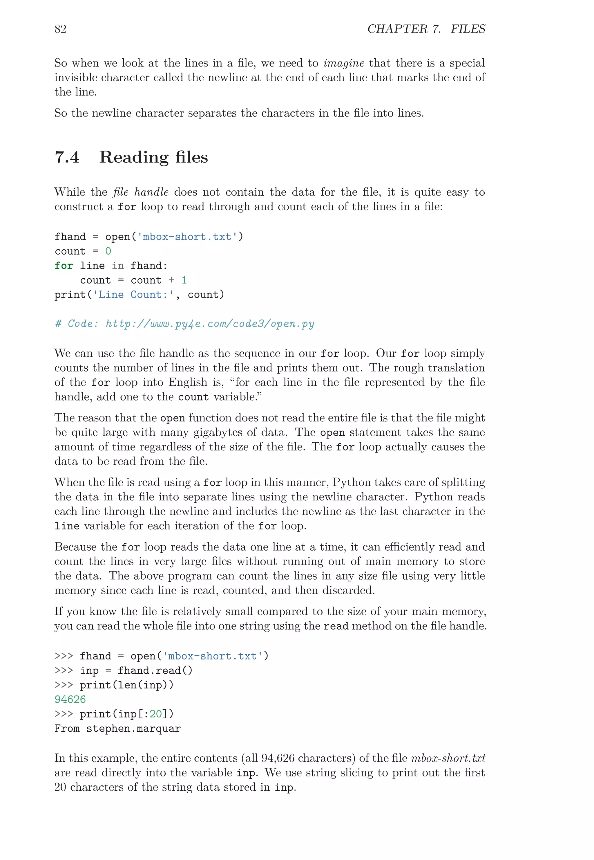 82 CHAPTER 7. FILES
So when we look at the lines in a ﬁle, we need to imagine that there is a special
invisible character called the newline at the end of each line that marks the end of
the line.
So the newline character separates the characters in the ﬁle into lines.
7.4 Reading ﬁles
While the ﬁle handle does not contain the data for the ﬁle, it is quite easy to
construct a for loop to read through and count each of the lines in a ﬁle:
fhand = open('mbox-short.txt')
count = 0
for line in fhand:
count = count + 1
print('Line Count:', count)
# Code: http://www.py4e.com/code3/open.py
We can use the ﬁle handle as the sequence in our for loop. Our for loop simply
counts the number of lines in the ﬁle and prints them out. The rough translation
of the for loop into English is, “for each line in the ﬁle represented by the ﬁle
handle, add one to the count variable.”
The reason that the open function does not read the entire ﬁle is that the ﬁle might
be quite large with many gigabytes of data. The open statement takes the same
amount of time regardless of the size of the ﬁle. The for loop actually causes the
data to be read from the ﬁle.
When the ﬁle is read using a for loop in this manner, Python takes care of splitting
the data in the ﬁle into separate lines using the newline character. Python reads
each line through the newline and includes the newline as the last character in the
line variable for each iteration of the for loop.
Because the for loop reads the data one line at a time, it can eﬃciently read and
count the lines in very large ﬁles without running out of main memory to store
the data. The above program can count the lines in any size ﬁle using very little
memory since each line is read, counted, and then discarded.
If you know the ﬁle is relatively small compared to the size of your main memory,
you can read the whole ﬁle into one string using the read method on the ﬁle handle.
>>> fhand = open('mbox-short.txt')
>>> inp = fhand.read()
>>> print(len(inp))
94626
>>> print(inp[:20])
From stephen.marquar
In this example, the entire contents (all 94,626 characters) of the ﬁle mbox-short.txt
are read directly into the variable inp. We use string slicing to print out the ﬁrst
20 characters of the string data stored in inp.
 