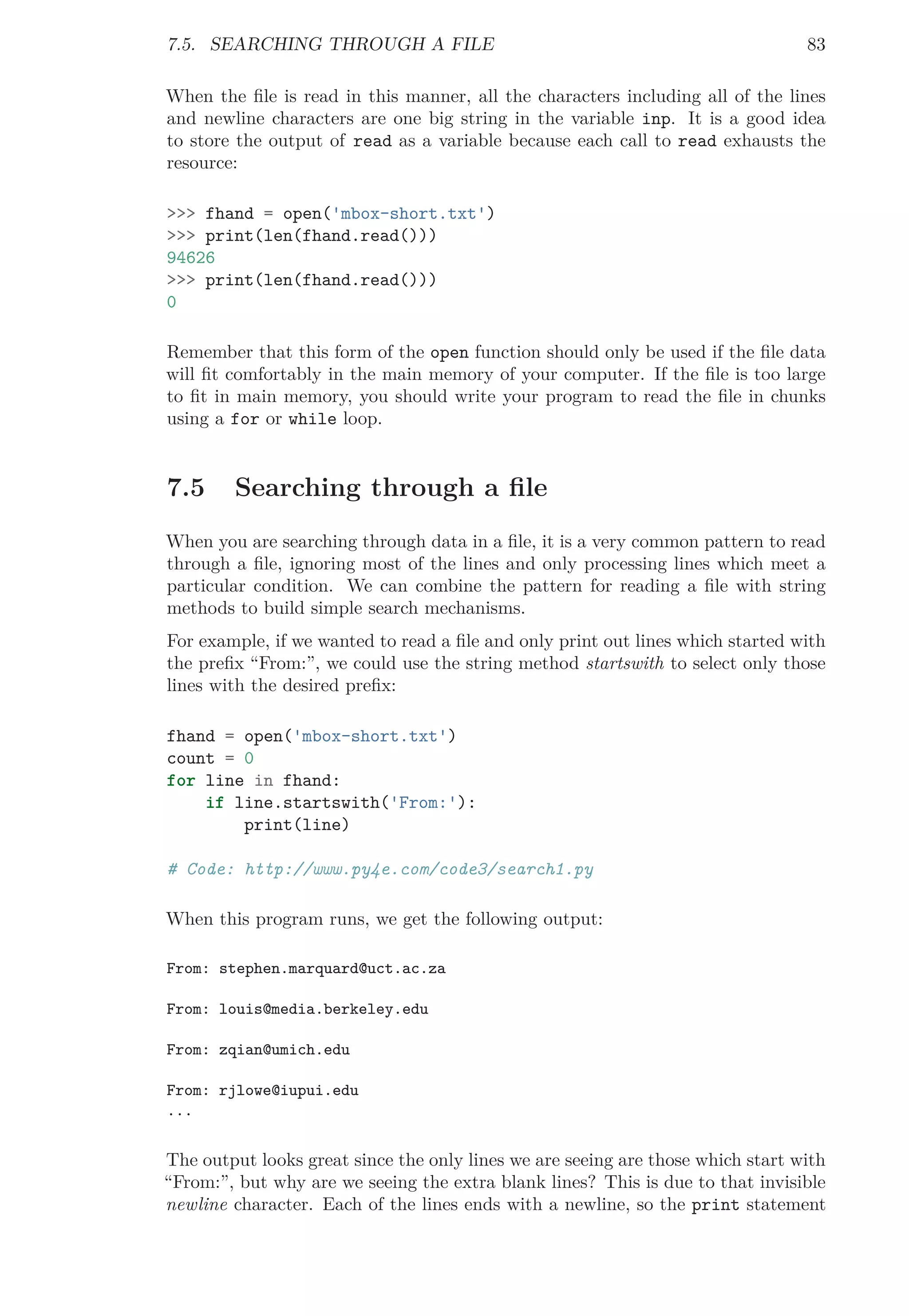 7.5. SEARCHING THROUGH A FILE 83
When the ﬁle is read in this manner, all the characters including all of the lines
and newline characters are one big string in the variable inp. It is a good idea
to store the output of read as a variable because each call to read exhausts the
resource:
>>> fhand = open('mbox-short.txt')
>>> print(len(fhand.read()))
94626
>>> print(len(fhand.read()))
0
Remember that this form of the open function should only be used if the ﬁle data
will ﬁt comfortably in the main memory of your computer. If the ﬁle is too large
to ﬁt in main memory, you should write your program to read the ﬁle in chunks
using a for or while loop.
7.5 Searching through a ﬁle
When you are searching through data in a ﬁle, it is a very common pattern to read
through a ﬁle, ignoring most of the lines and only processing lines which meet a
particular condition. We can combine the pattern for reading a ﬁle with string
methods to build simple search mechanisms.
For example, if we wanted to read a ﬁle and only print out lines which started with
the preﬁx “From:”, we could use the string method startswith to select only those
lines with the desired preﬁx:
fhand = open('mbox-short.txt')
count = 0
for line in fhand:
if line.startswith('From:'):
print(line)
# Code: http://www.py4e.com/code3/search1.py
When this program runs, we get the following output:
From: stephen.marquard@uct.ac.za
From: louis@media.berkeley.edu
From: zqian@umich.edu
From: rjlowe@iupui.edu
...
The output looks great since the only lines we are seeing are those which start with
“From:”, but why are we seeing the extra blank lines? This is due to that invisible
newline character. Each of the lines ends with a newline, so the print statement
 