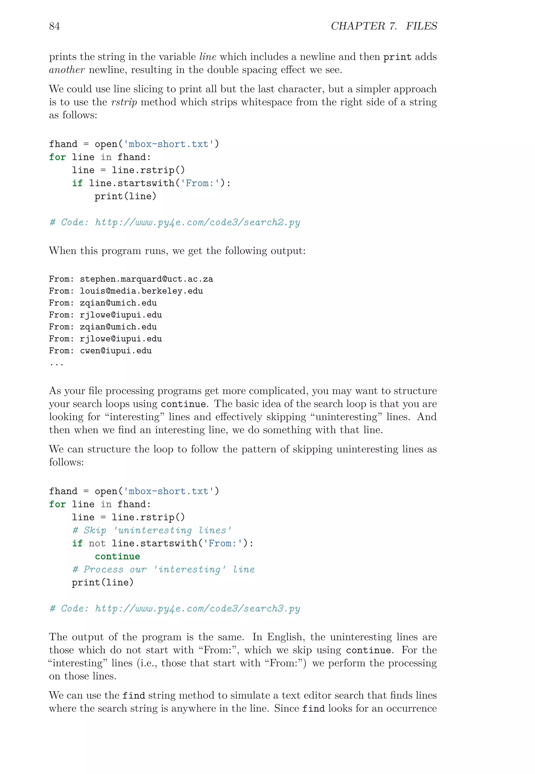 84 CHAPTER 7. FILES
prints the string in the variable line which includes a newline and then print adds
another newline, resulting in the double spacing eﬀect we see.
We could use line slicing to print all but the last character, but a simpler approach
is to use the rstrip method which strips whitespace from the right side of a string
as follows:
fhand = open('mbox-short.txt')
for line in fhand:
line = line.rstrip()
if line.startswith('From:'):
print(line)
# Code: http://www.py4e.com/code3/search2.py
When this program runs, we get the following output:
From: stephen.marquard@uct.ac.za
From: louis@media.berkeley.edu
From: zqian@umich.edu
From: rjlowe@iupui.edu
From: zqian@umich.edu
From: rjlowe@iupui.edu
From: cwen@iupui.edu
...
As your ﬁle processing programs get more complicated, you may want to structure
your search loops using continue. The basic idea of the search loop is that you are
looking for “interesting” lines and eﬀectively skipping “uninteresting” lines. And
then when we ﬁnd an interesting line, we do something with that line.
We can structure the loop to follow the pattern of skipping uninteresting lines as
follows:
fhand = open('mbox-short.txt')
for line in fhand:
line = line.rstrip()
# Skip 'uninteresting lines'
if not line.startswith('From:'):
continue
# Process our 'interesting' line
print(line)
# Code: http://www.py4e.com/code3/search3.py
The output of the program is the same. In English, the uninteresting lines are
those which do not start with “From:”, which we skip using continue. For the
“interesting” lines (i.e., those that start with “From:”) we perform the processing
on those lines.
We can use the find string method to simulate a text editor search that ﬁnds lines
where the search string is anywhere in the line. Since find looks for an occurrence
 