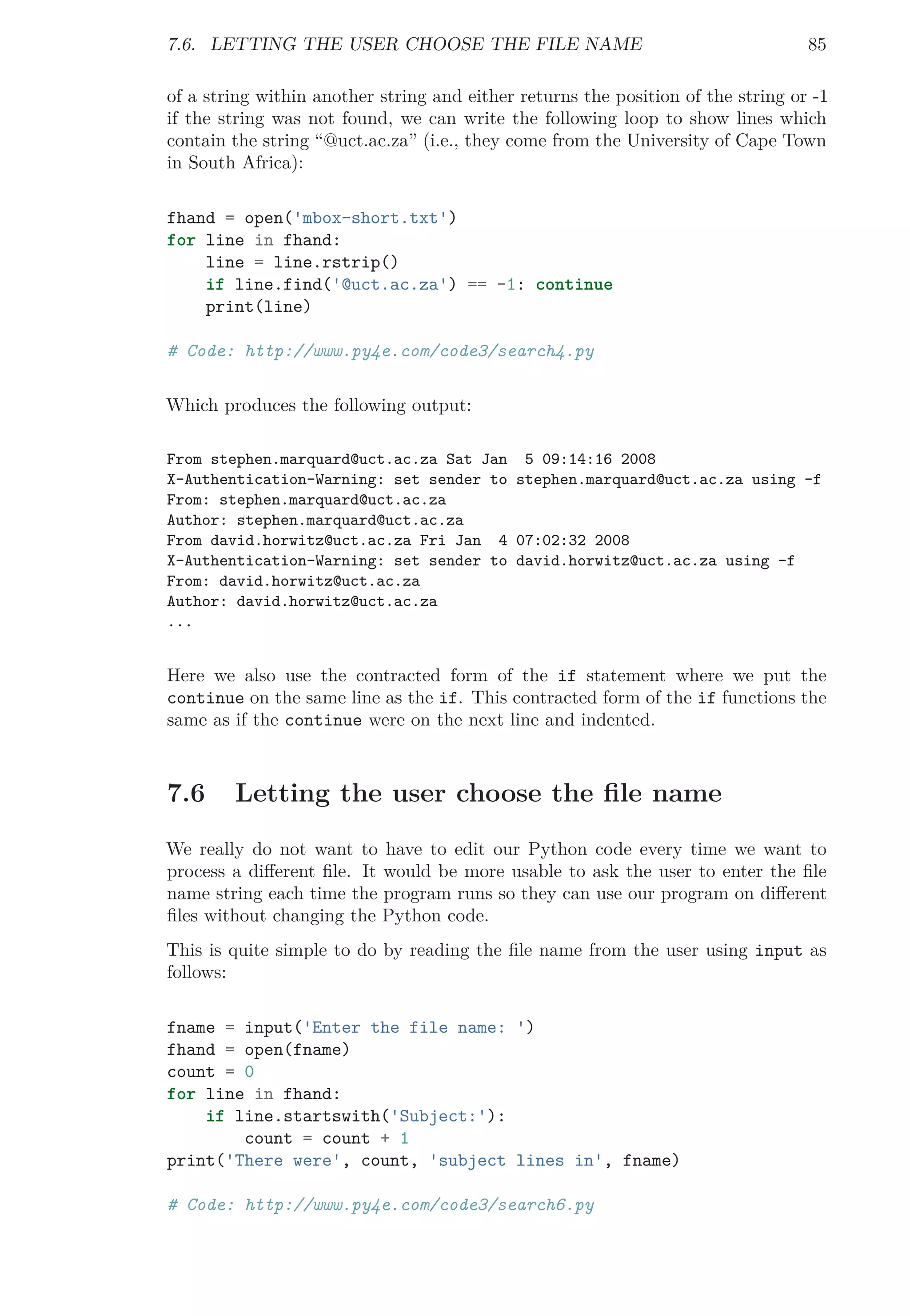 7.6. LETTING THE USER CHOOSE THE FILE NAME 85
of a string within another string and either returns the position of the string or -1
if the string was not found, we can write the following loop to show lines which
contain the string “@uct.ac.za” (i.e., they come from the University of Cape Town
in South Africa):
fhand = open('mbox-short.txt')
for line in fhand:
line = line.rstrip()
if line.find('@uct.ac.za') == -1: continue
print(line)
# Code: http://www.py4e.com/code3/search4.py
Which produces the following output:
From stephen.marquard@uct.ac.za Sat Jan 5 09:14:16 2008
X-Authentication-Warning: set sender to stephen.marquard@uct.ac.za using -f
From: stephen.marquard@uct.ac.za
Author: stephen.marquard@uct.ac.za
From david.horwitz@uct.ac.za Fri Jan 4 07:02:32 2008
X-Authentication-Warning: set sender to david.horwitz@uct.ac.za using -f
From: david.horwitz@uct.ac.za
Author: david.horwitz@uct.ac.za
...
Here we also use the contracted form of the if statement where we put the
continue on the same line as the if. This contracted form of the if functions the
same as if the continue were on the next line and indented.
7.6 Letting the user choose the ﬁle name
We really do not want to have to edit our Python code every time we want to
process a diﬀerent ﬁle. It would be more usable to ask the user to enter the ﬁle
name string each time the program runs so they can use our program on diﬀerent
ﬁles without changing the Python code.
This is quite simple to do by reading the ﬁle name from the user using input as
follows:
fname = input('Enter the file name: ')
fhand = open(fname)
count = 0
for line in fhand:
if line.startswith('Subject:'):
count = count + 1
print('There were', count, 'subject lines in', fname)
# Code: http://www.py4e.com/code3/search6.py
 