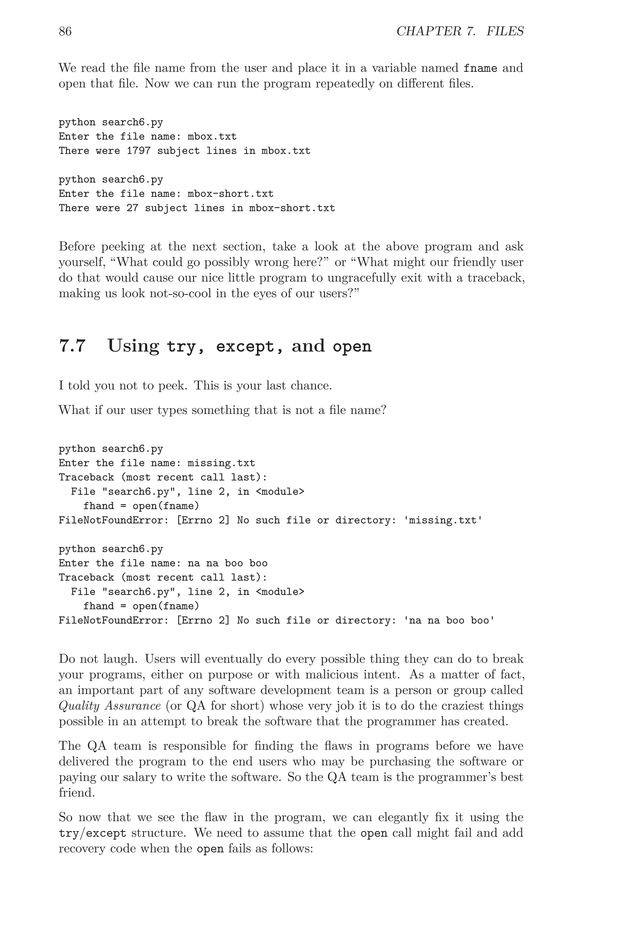 86 CHAPTER 7. FILES
We read the ﬁle name from the user and place it in a variable named fname and
open that ﬁle. Now we can run the program repeatedly on diﬀerent ﬁles.
python search6.py
Enter the file name: mbox.txt
There were 1797 subject lines in mbox.txt
python search6.py
Enter the file name: mbox-short.txt
There were 27 subject lines in mbox-short.txt
Before peeking at the next section, take a look at the above program and ask
yourself, “What could go possibly wrong here?” or “What might our friendly user
do that would cause our nice little program to ungracefully exit with a traceback,
making us look not-so-cool in the eyes of our users?”
7.7 Using try, except, and open
I told you not to peek. This is your last chance.
What if our user types something that is not a ﬁle name?
python search6.py
Enter the file name: missing.txt
Traceback (most recent call last):
File "search6.py", line 2, in <module>
fhand = open(fname)
FileNotFoundError: [Errno 2] No such file or directory: 'missing.txt'
python search6.py
Enter the file name: na na boo boo
Traceback (most recent call last):
File "search6.py", line 2, in <module>
fhand = open(fname)
FileNotFoundError: [Errno 2] No such file or directory: 'na na boo boo'
Do not laugh. Users will eventually do every possible thing they can do to break
your programs, either on purpose or with malicious intent. As a matter of fact,
an important part of any software development team is a person or group called
Quality Assurance (or QA for short) whose very job it is to do the craziest things
possible in an attempt to break the software that the programmer has created.
The QA team is responsible for ﬁnding the ﬂaws in programs before we have
delivered the program to the end users who may be purchasing the software or
paying our salary to write the software. So the QA team is the programmer’s best
friend.
So now that we see the ﬂaw in the program, we can elegantly ﬁx it using the
try/except structure. We need to assume that the open call might fail and add
recovery code when the open fails as follows:
 