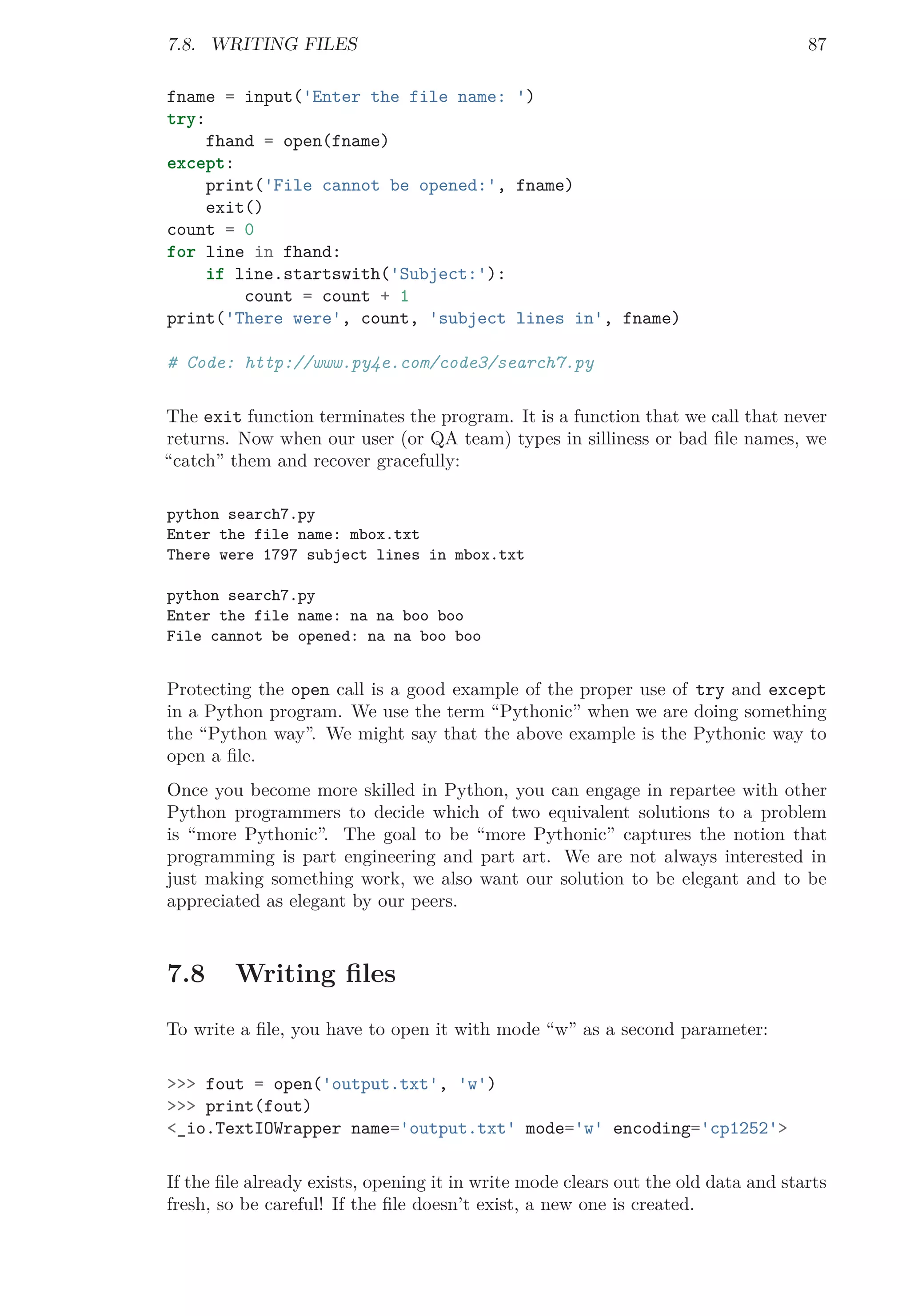 7.8. WRITING FILES 87
fname = input('Enter the file name: ')
try:
fhand = open(fname)
except:
print('File cannot be opened:', fname)
exit()
count = 0
for line in fhand:
if line.startswith('Subject:'):
count = count + 1
print('There were', count, 'subject lines in', fname)
# Code: http://www.py4e.com/code3/search7.py
The exit function terminates the program. It is a function that we call that never
returns. Now when our user (or QA team) types in silliness or bad ﬁle names, we
“catch” them and recover gracefully:
python search7.py
Enter the file name: mbox.txt
There were 1797 subject lines in mbox.txt
python search7.py
Enter the file name: na na boo boo
File cannot be opened: na na boo boo
Protecting the open call is a good example of the proper use of try and except
in a Python program. We use the term “Pythonic” when we are doing something
the “Python way”. We might say that the above example is the Pythonic way to
open a ﬁle.
Once you become more skilled in Python, you can engage in repartee with other
Python programmers to decide which of two equivalent solutions to a problem
is “more Pythonic”. The goal to be “more Pythonic” captures the notion that
programming is part engineering and part art. We are not always interested in
just making something work, we also want our solution to be elegant and to be
appreciated as elegant by our peers.
7.8 Writing ﬁles
To write a ﬁle, you have to open it with mode “w” as a second parameter:
>>> fout = open('output.txt', 'w')
>>> print(fout)
<_io.TextIOWrapper name='output.txt' mode='w' encoding='cp1252'>
If the ﬁle already exists, opening it in write mode clears out the old data and starts
fresh, so be careful! If the ﬁle doesn’t exist, a new one is created.
 