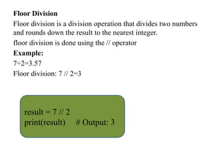 Floor Division
Floor division is a division operation that divides two numbers
and rounds down the result to the nearest integer.
floor division is done using the // operator
Example:
7÷2=3.57
Floor division: 7 // 2=3
result = 7 // 2
print(result) # Output: 3
 