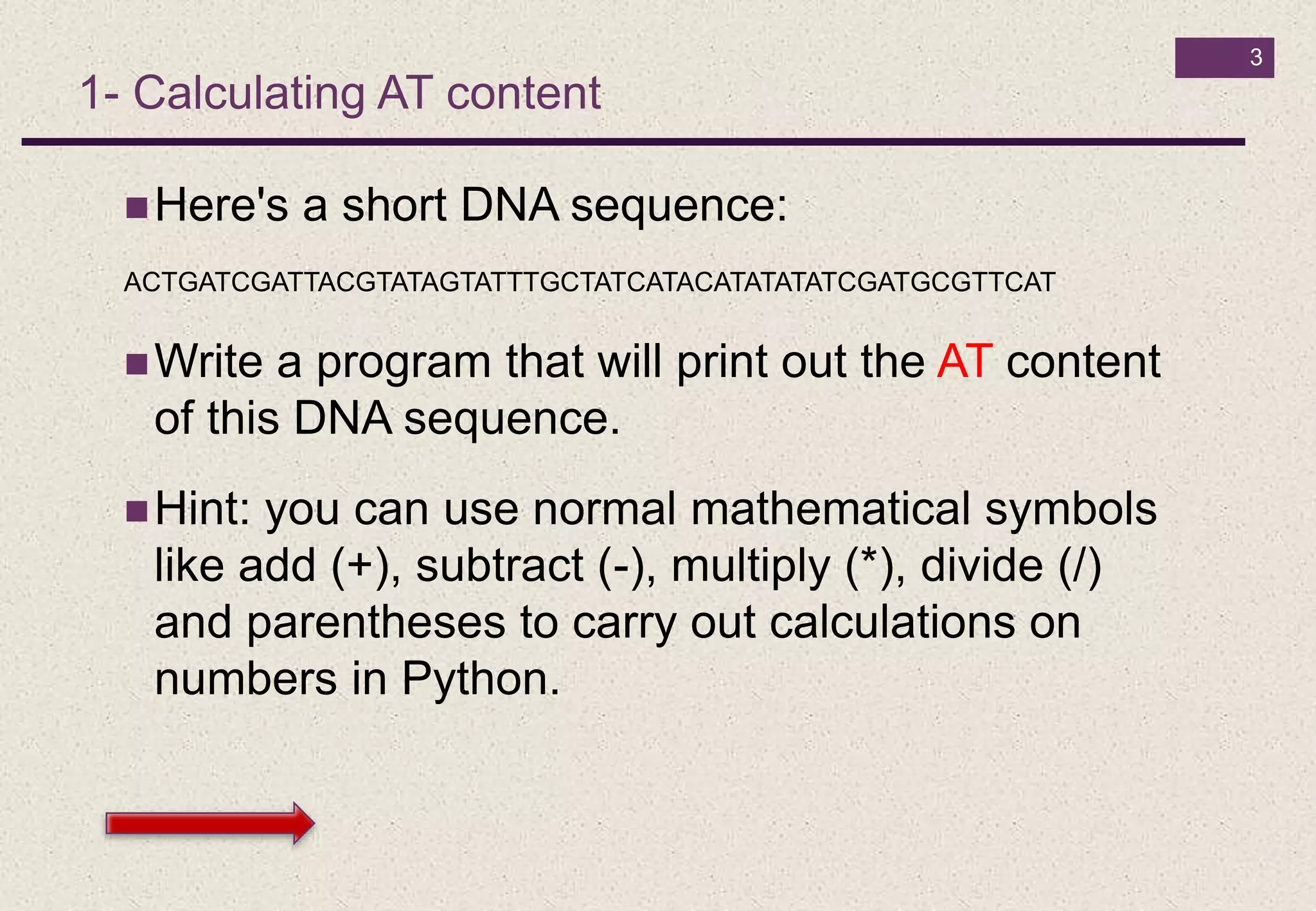 3
1- Calculating AT content
Here's a short DNA sequence:
ACTGATCGATTACGTATAGTATTTGCTATCATACATATATATCGATGCGTTCAT
Write a program that will print out the AT content
of this DNA sequence.
Hint: you can use normal mathematical symbols
like add (+), subtract (-), multiply (*), divide (/)
and parentheses to carry out calculations on
numbers in Python.
 