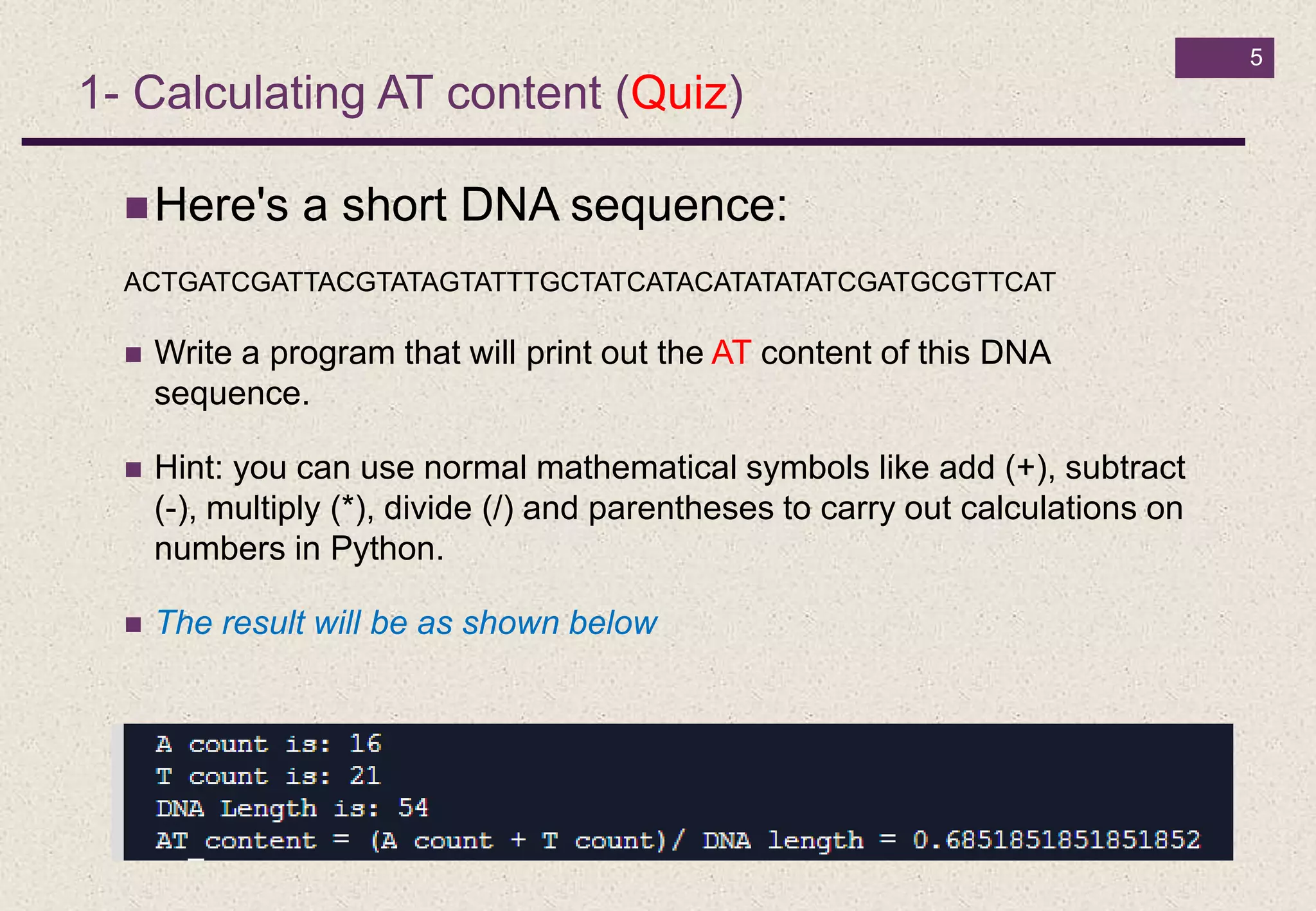 5
1- Calculating AT content (Quiz)
Here's a short DNA sequence:
ACTGATCGATTACGTATAGTATTTGCTATCATACATATATATCGATGCGTTCAT
 Write a program that will print out the AT content of this DNA
sequence.
 Hint: you can use normal mathematical symbols like add (+), subtract
(-), multiply (*), divide (/) and parentheses to carry out calculations on
numbers in Python.
 The result will be as shown below
 