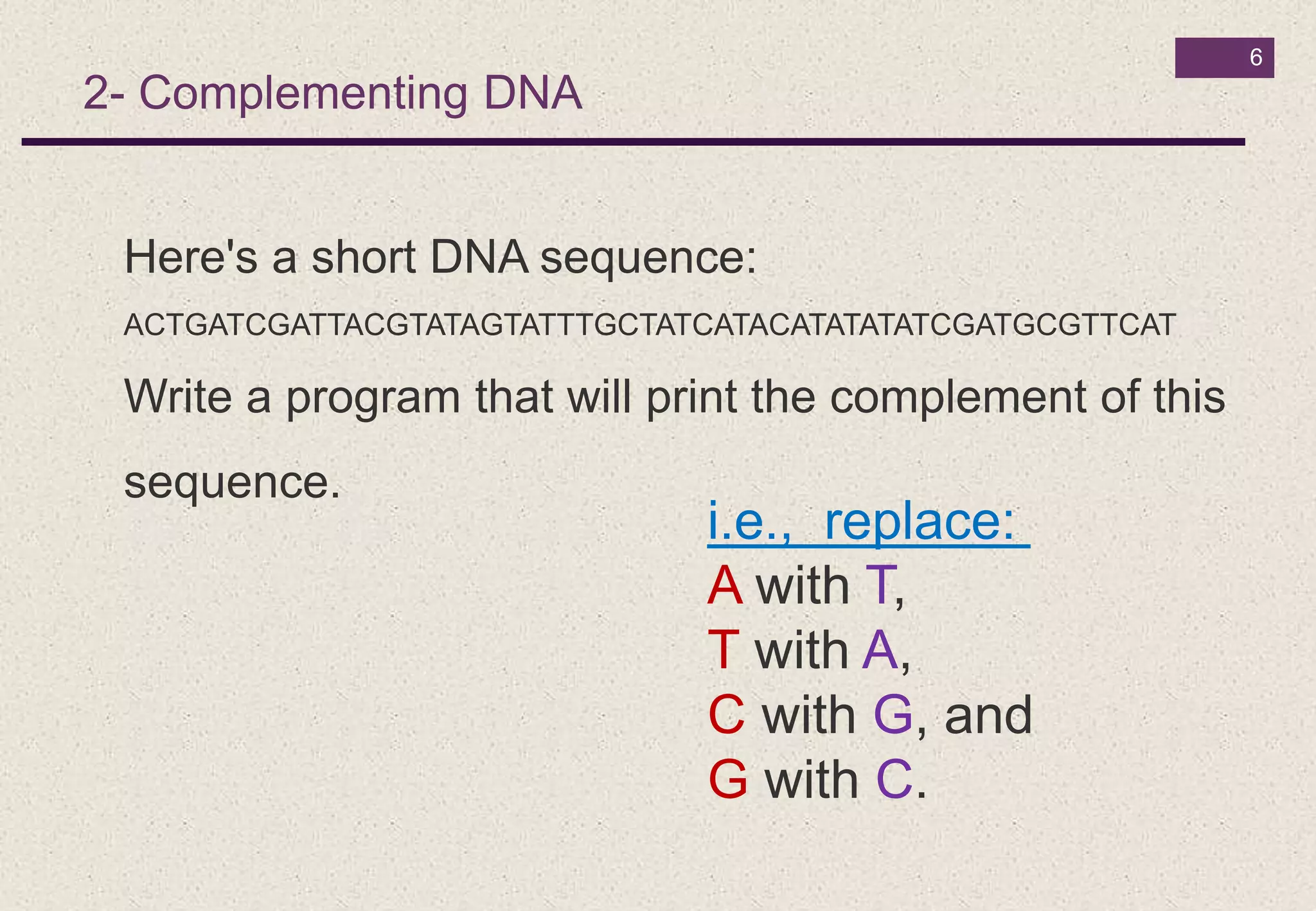 6
2- Complementing DNA
Here's a short DNA sequence:
ACTGATCGATTACGTATAGTATTTGCTATCATACATATATATCGATGCGTTCAT
Write a program that will print the complement of this
sequence.
i.e., replace:
A with T,
T with A,
C with G, and
G with C.
 