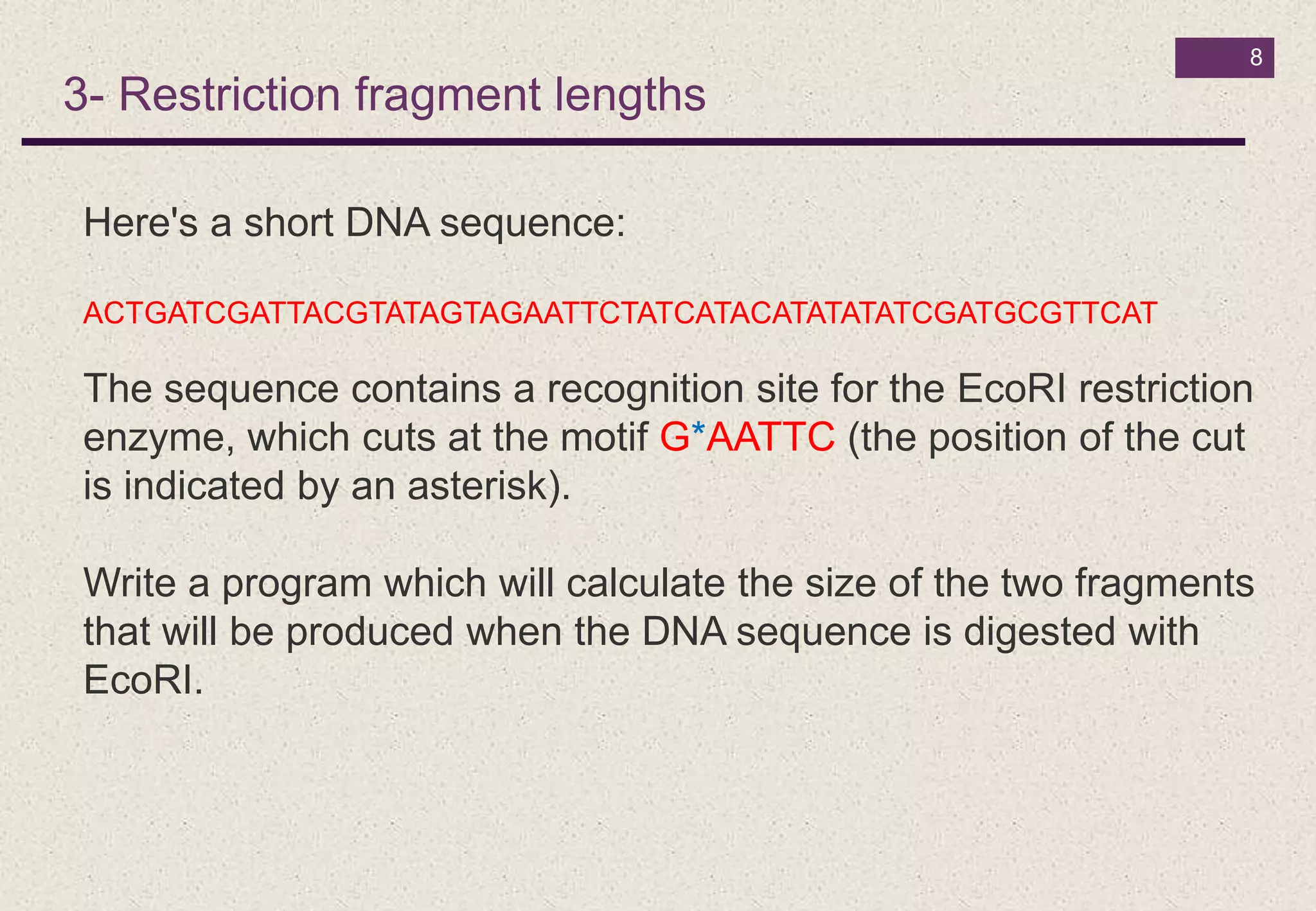 8
3- Restriction fragment lengths
Here's a short DNA sequence:
ACTGATCGATTACGTATAGTAGAATTCTATCATACATATATATCGATGCGTTCAT
The sequence contains a recognition site for the EcoRI restriction
enzyme, which cuts at the motif G*AATTC (the position of the cut
is indicated by an asterisk).
Write a program which will calculate the size of the two fragments
that will be produced when the DNA sequence is digested with
EcoRI.
 