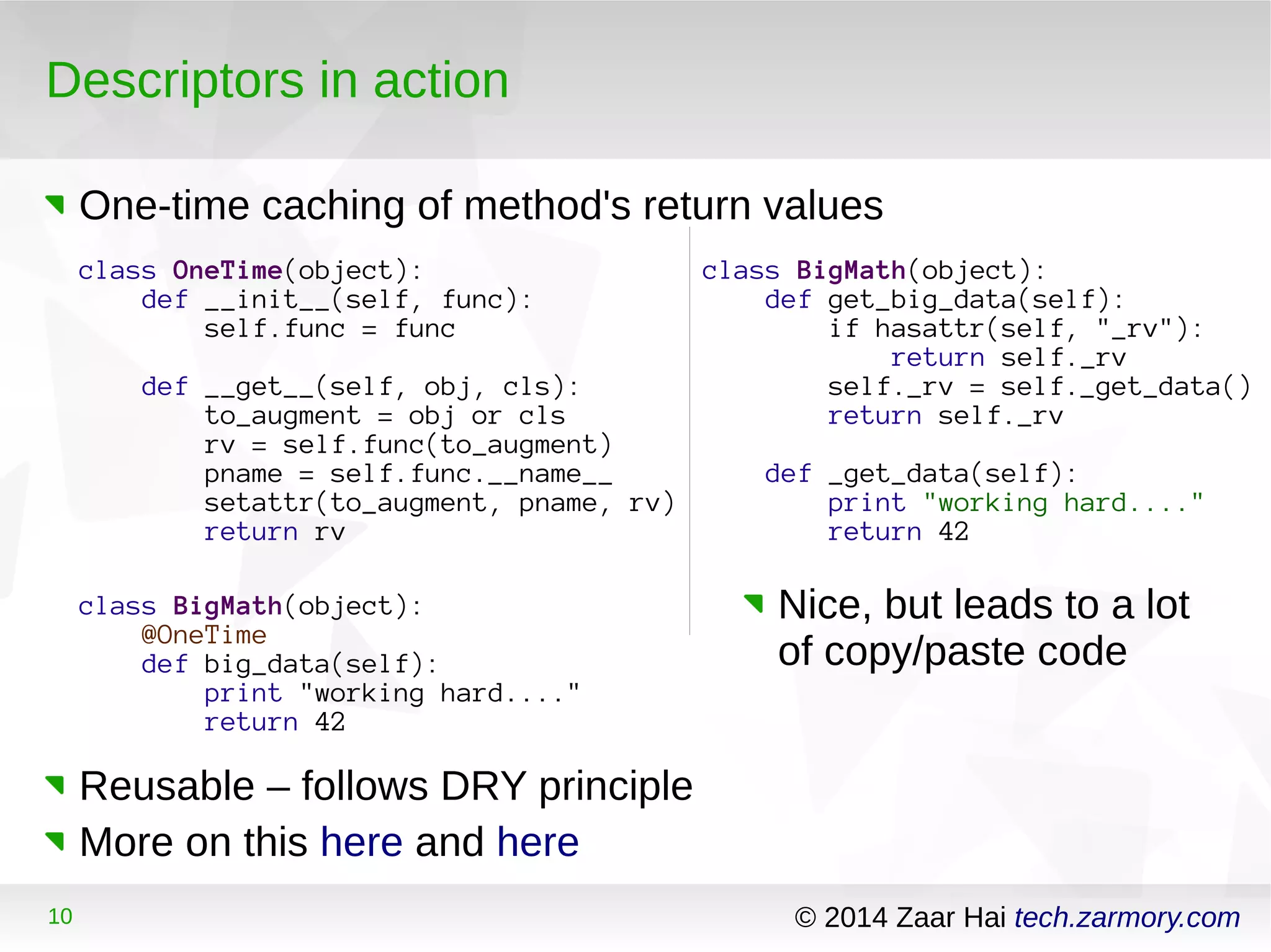 Descriptors in action 
One-time caching of method's return values 
class OneTime(object): 
def __init__(self, func): 
self.func = func 
def __get__(self, obj, cls): 
to_augment = obj or cls 
rv = self.func(to_augment) 
pname = self.func.__name__ 
setattr(to_augment, pname, rv) 
return rv 
class BigMath(object): 
@OneTime 
def big_data(self): 
print "working hard...." 
return 42 
Reusable – follows DRY principle 
More on this here and here 
class BigMath(object): 
def get_big_data(self): 
if hasattr(self, "_rv"): 
return self._rv 
self._rv = self._get_data() 
return self._rv 
def _get_data(self): 
print "working hard...." 
return 42 
Nice, but leads to a lot 
of copy/paste code 
10 © 2014 Zaar Hai tech.zarmory.com 
 