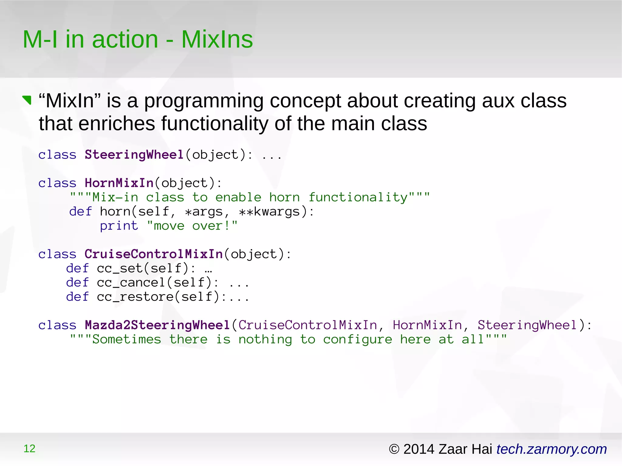 M-I in action - MixIns 
“MixIn” is a programming concept about creating aux class 
that enriches functionality of the main class 
class SteeringWheel(object): ... 
class HornMixIn(object): 
"""Mix-in class to enable horn functionality""" 
def horn(self, *args, **kwargs): 
print "move over!" 
class CruiseControlMixIn(object): 
def cc_set(self): … 
def cc_cancel(self): ... 
def cc_restore(self):... 
class Mazda2SteeringWheel(CruiseControlMixIn, HornMixIn, SteeringWheel): 
"""Sometimes there is nothing to configure here at all""" 
12 © 2014 Zaar Hai tech.zarmory.com 
 