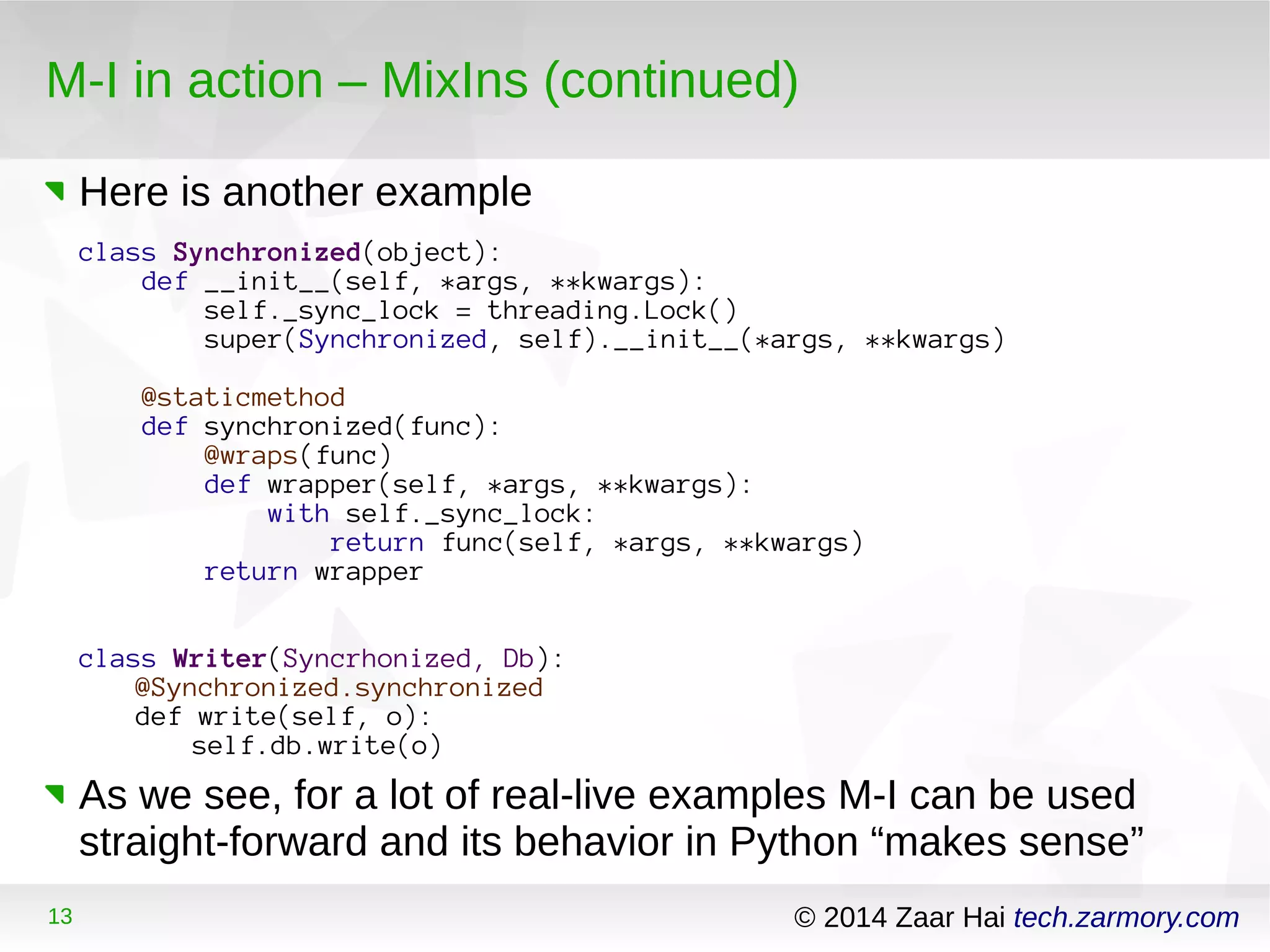 M-I in action – MixIns (continued) 
Here is another example 
class Synchronized(object): 
def __init__(self, *args, **kwargs): 
self._sync_lock = threading.Lock() 
super(Synchronized, self).__init__(*args, **kwargs) 
@staticmethod 
def synchronized(func): 
@wraps(func) 
def wrapper(self, *args, **kwargs): 
with self._sync_lock: 
return func(self, *args, **kwargs) 
return wrapper 
class Writer(Syncrhonized, Db): 
@Synchronized.synchronized 
def write(self, o): 
self.db.write(o) 
As we see, for a lot of real-live examples M-I can be used 
straight-forward and its behavior in Python “makes sense” 
13 © 2014 Zaar Hai tech.zarmory.com 
 