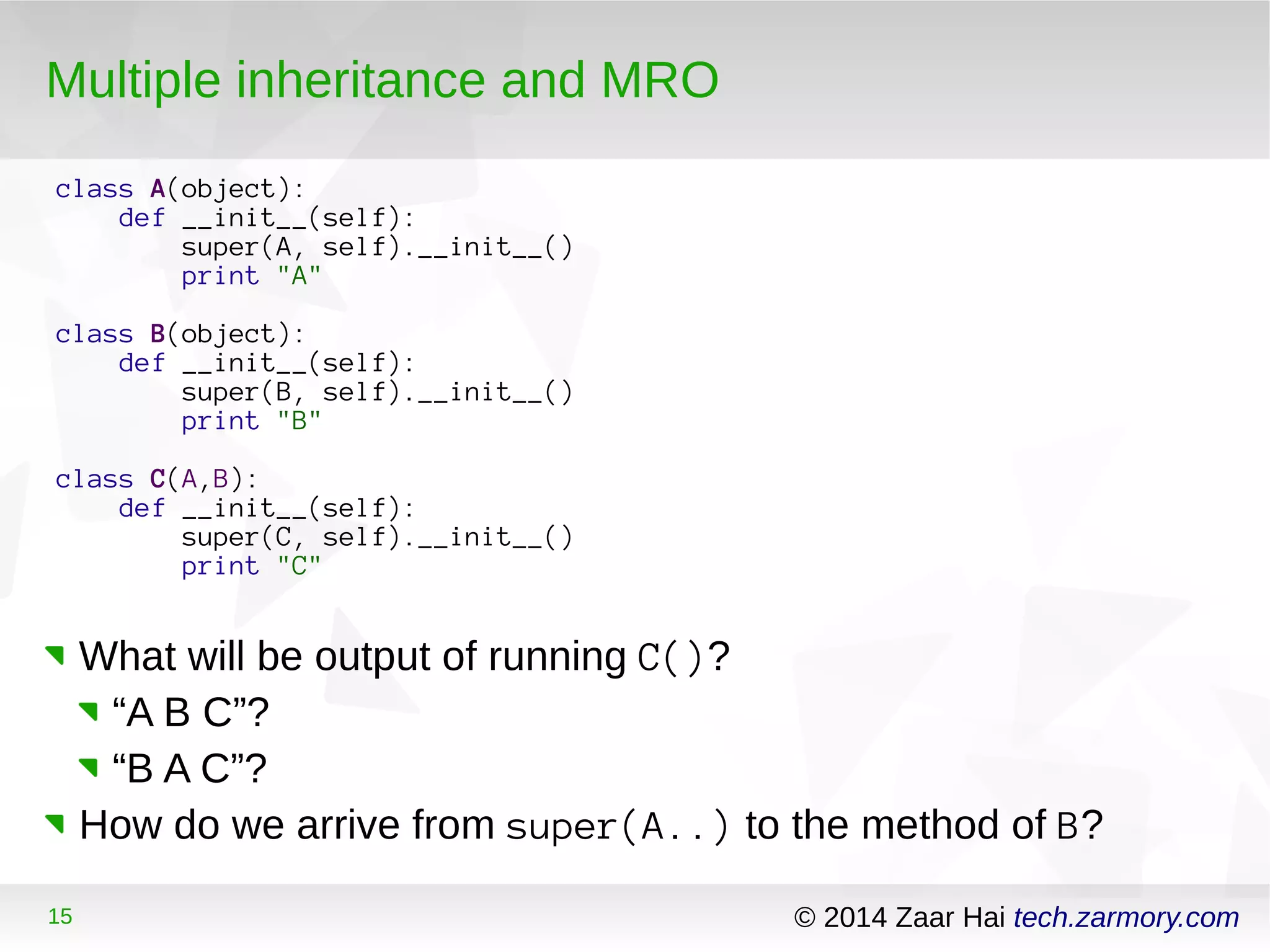 Multiple inheritance and MRO 
class A(object): 
def __init__(self): 
super(A, self).__init__() 
print "A" 
class B(object): 
def __init__(self): 
super(B, self).__init__() 
print "B" 
class C(A,B): 
def __init__(self): 
super(C, self).__init__() 
print "C" 
What will be output of running C()? 
“A B C”? 
“B A C”? 
How do we arrive from super(A..) to the method of B? 
15 © 2014 Zaar Hai tech.zarmory.com 
 