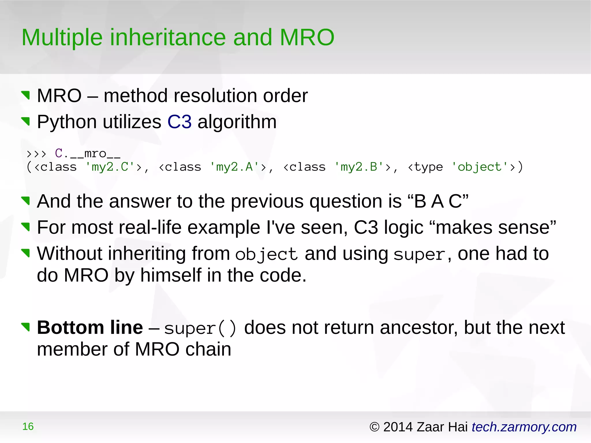 Multiple inheritance and MRO 
MRO – method resolution order 
Python utilizes C3 algorithm 
>>> C.__mro__ 
(<class 'my2.C'>, <class 'my2.A'>, <class 'my2.B'>, <type 'object'>) 
And the answer to the previous question is “B A C” 
For most real-life example I've seen, C3 logic “makes sense” 
Without inheriting from object and using super, one had to 
do MRO by himself in the code. 
Bottom line – super() does not return ancestor, but the next 
member of MRO chain 
16 © 2014 Zaar Hai tech.zarmory.com 
 