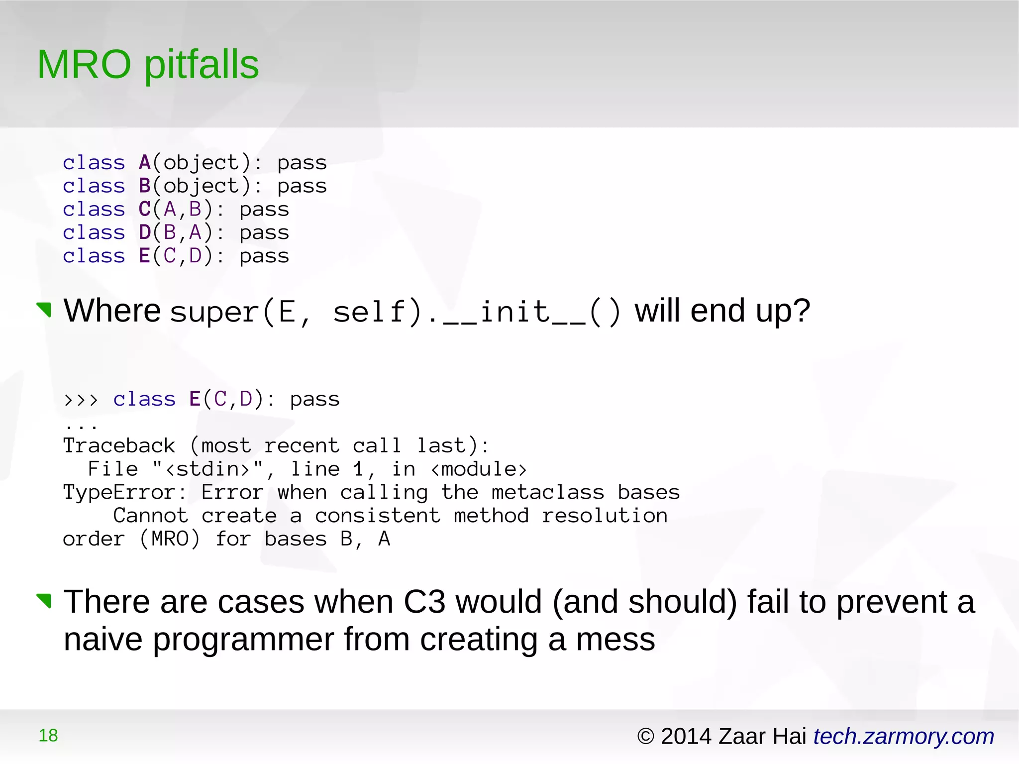 MRO pitfalls 
class A(object): pass 
class B(object): pass 
class C(A,B): pass 
class D(B,A): pass 
class E(C,D): pass 
Where super(E, self).__init__() will end up? 
>>> class E(C,D): pass 
... 
Traceback (most recent call last): 
File "<stdin>", line 1, in <module> 
TypeError: Error when calling the metaclass bases 
Cannot create a consistent method resolution 
order (MRO) for bases B, A 
There are cases when C3 would (and should) fail to prevent a 
naive programmer from creating a mess 
18 © 2014 Zaar Hai tech.zarmory.com 
 