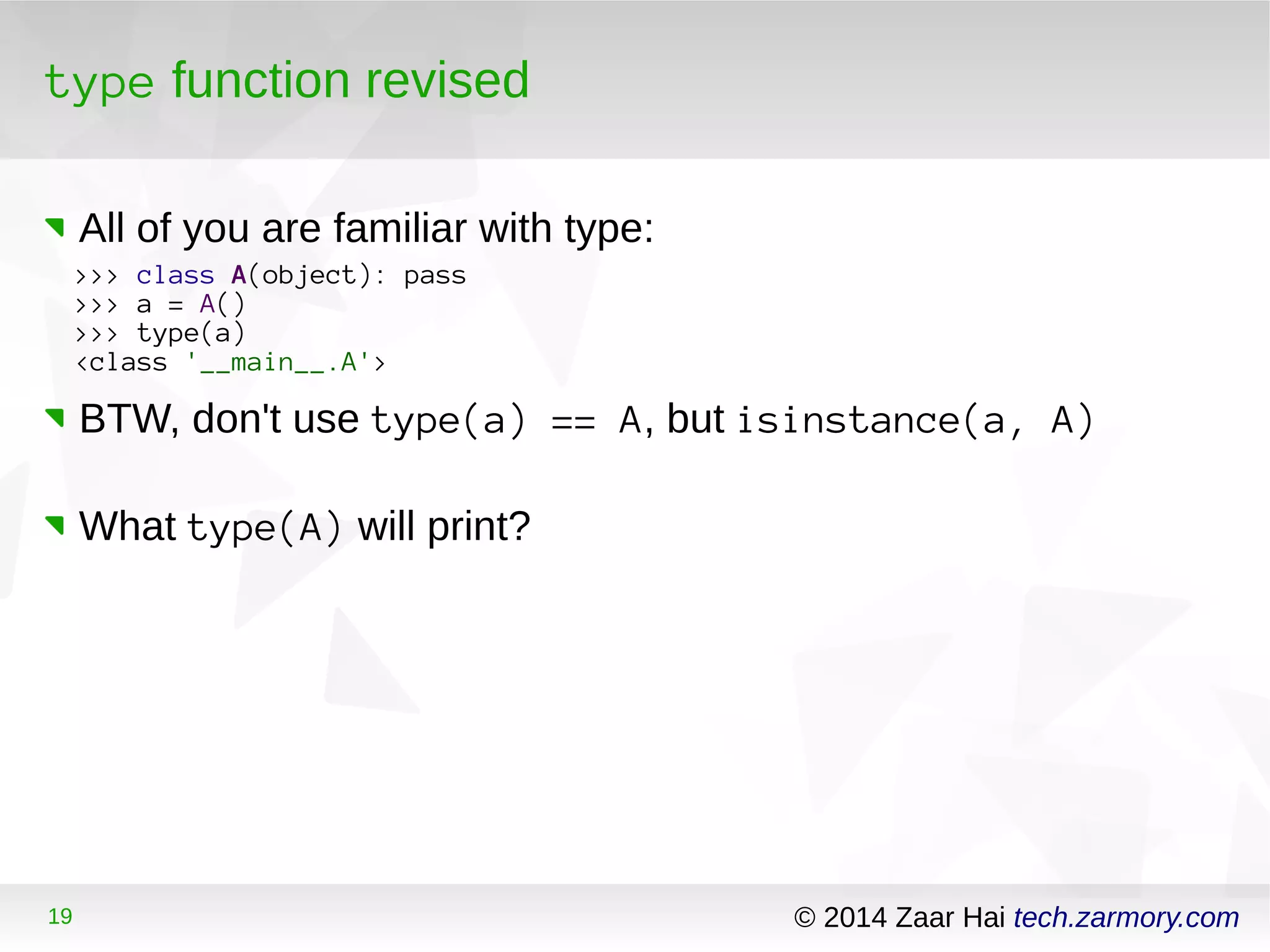 type function revised 
All of you are familiar with type: 
>>> class A(object): pass 
>>> a = A() 
>>> type(a) 
<class '__main__.A'> 
BTW, don't use type(a) == A, but isinstance(a, A) 
What type(A) will print? 
19 © 2014 Zaar Hai tech.zarmory.com 
 