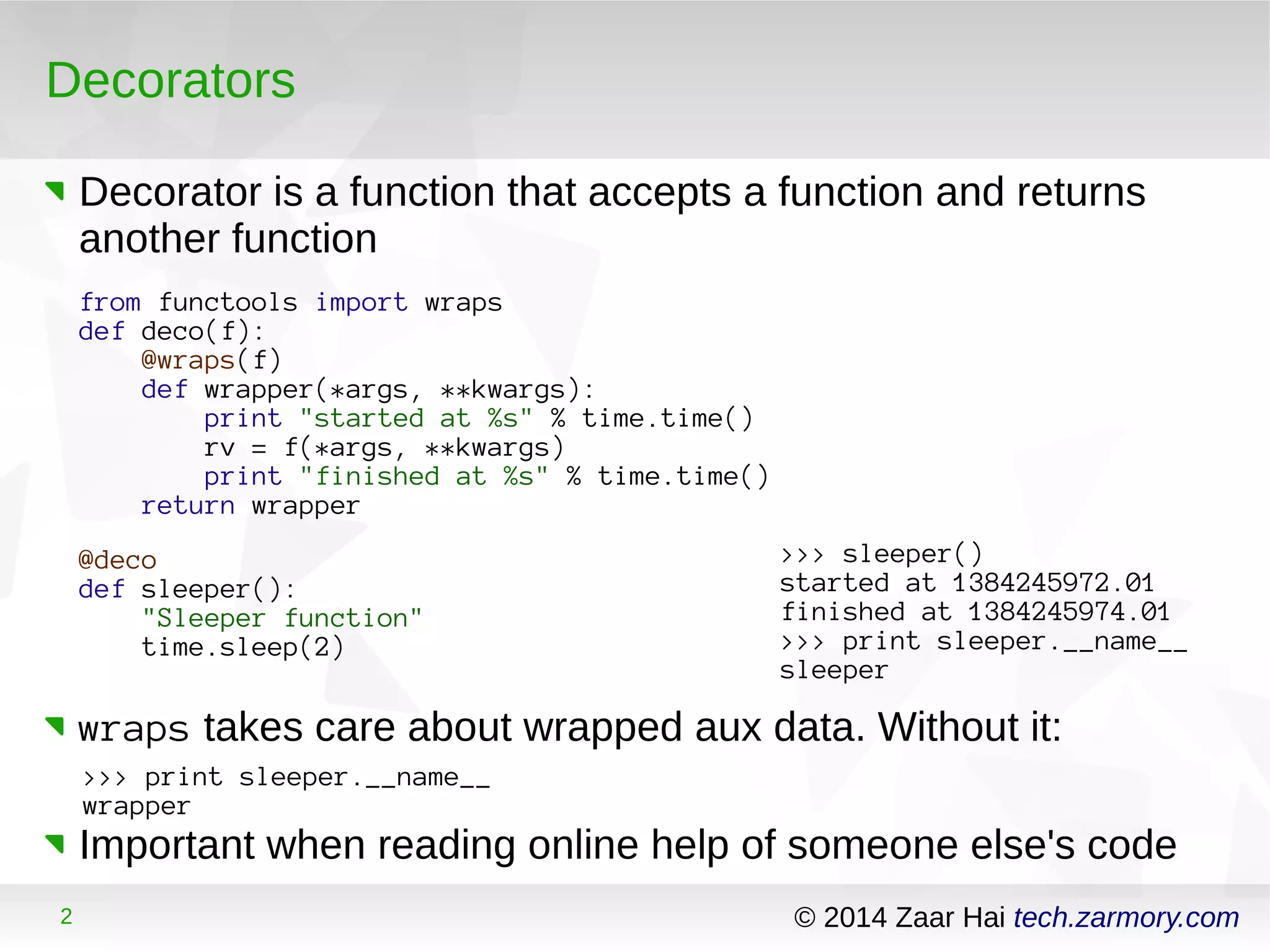Decorators 
Decorator is a function that accepts a function and returns 
another function 
from functools import wraps 
def deco(f): 
@wraps(f) 
def wrapper(*args, **kwargs): 
print "started at %s" % time.time() 
rv = f(*args, **kwargs) 
print "finished at %s" % time.time() 
return wrapper 
@deco 
def sleeper(): 
"Sleeper function" 
time.sleep(2) 
>>> sleeper() 
started at 1384245972.01 
finished at 1384245974.01 
>>> print sleeper.__name__ 
sleeper 
wraps takes care about wrapped aux data. Without it: 
>>> print sleeper.__name__ 
wrapper 
Important when reading online help of someone else's code 
2 © 2014 Zaar Hai tech.zarmory.com 
 
