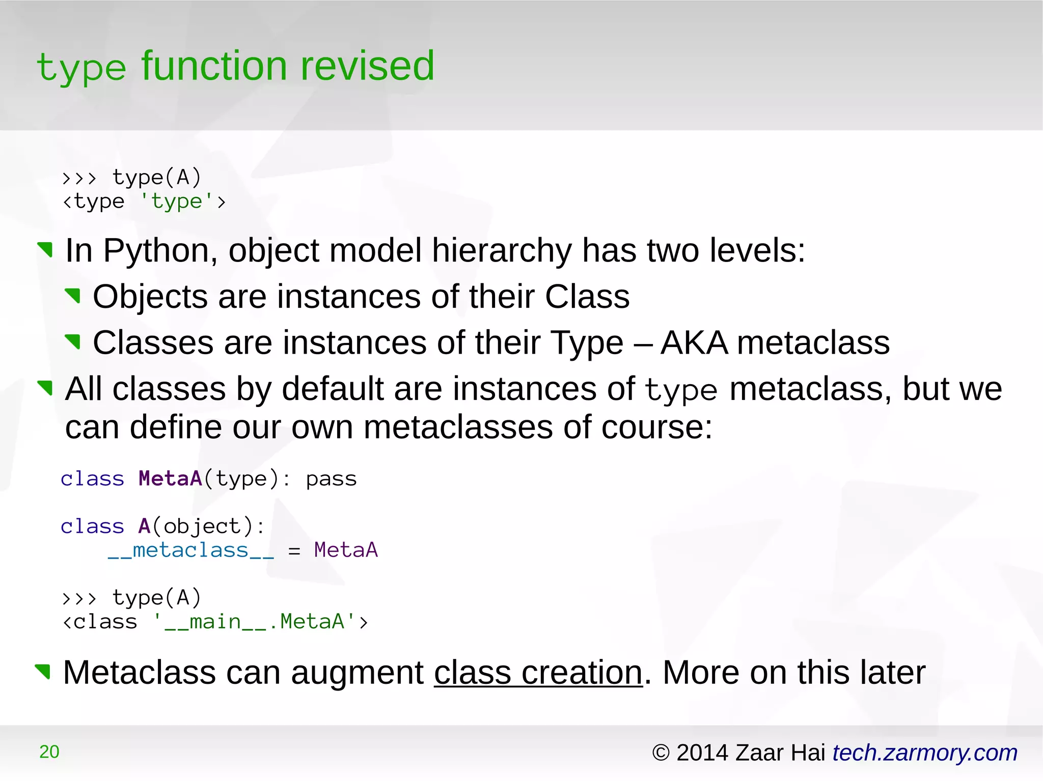 type function revised 
>>> type(A) 
<type 'type'> 
In Python, object model hierarchy has two levels: 
Objects are instances of their Class 
Classes are instances of their Type – AKA metaclass 
All classes by default are instances of type metaclass, but we 
can define our own metaclasses of course: 
class MetaA(type): pass 
class A(object): 
__metaclass__ = MetaA 
>>> type(A) 
<class '__main__.MetaA'> 
Metaclass can augment class creation. More on this later 
20 © 2014 Zaar Hai tech.zarmory.com 
 