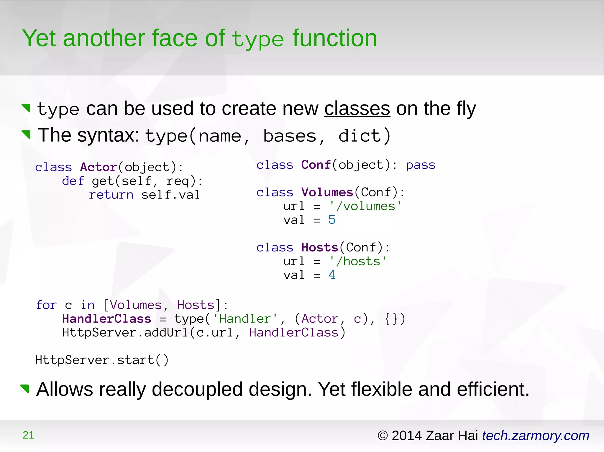 Yet another face of type function 
type can be used to create new classes on the fly 
The syntax: type(name, bases, dict) 
class Actor(object): 
def get(self, req): 
return self.val 
for c in [Volumes, Hosts]: 
class Conf(object): pass 
class Volumes(Conf): 
url = '/volumes' 
val = 5 
class Hosts(Conf): 
url = '/hosts' 
val = 4 
HandlerClass = type('Handler', (Actor, c), {}) 
HttpServer.addUrl(c.url, HandlerClass) 
HttpServer.start() 
Allows really decoupled design. Yet flexible and efficient. 
21 © 2014 Zaar Hai tech.zarmory.com 
 
