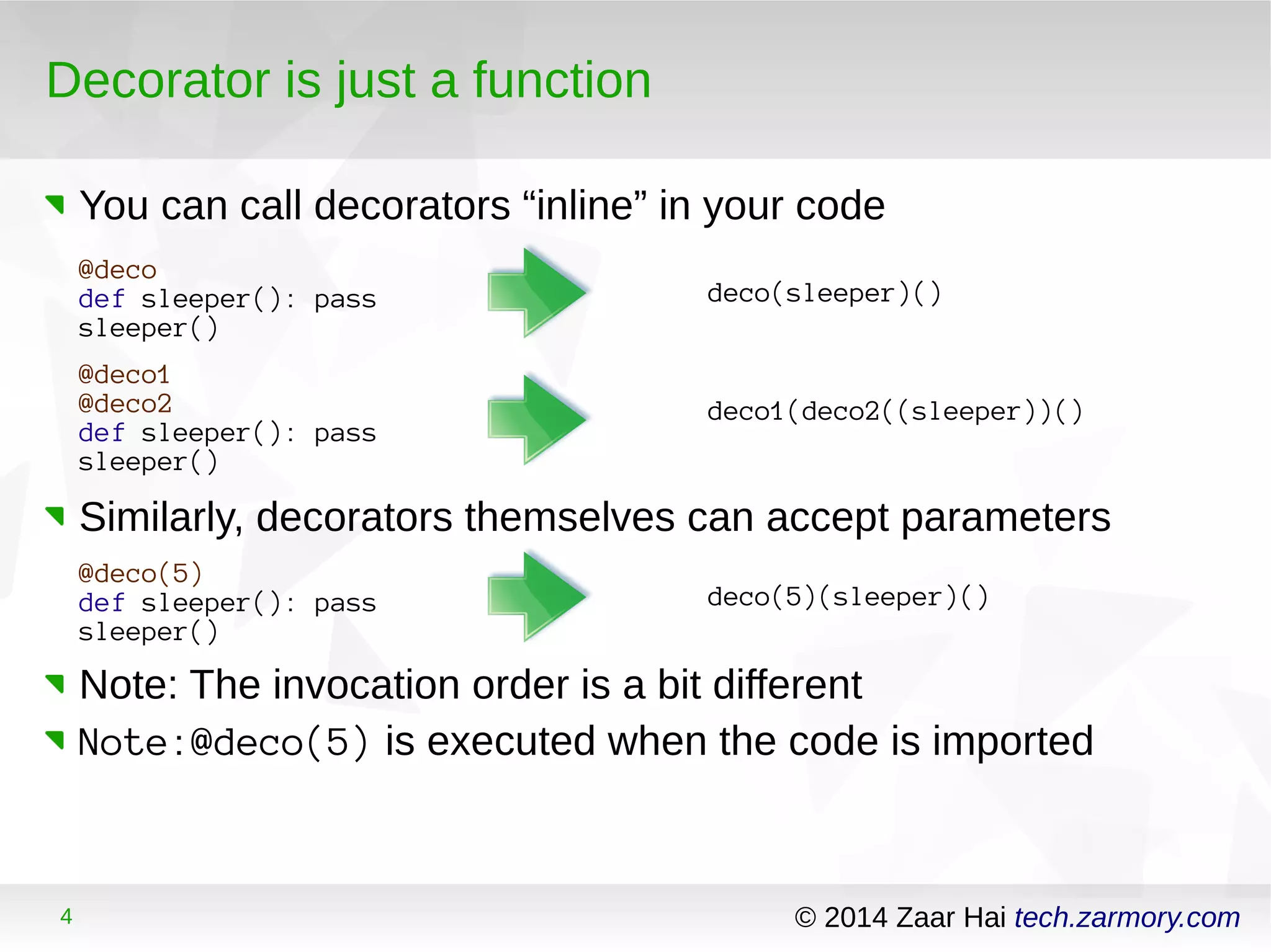 Decorator is just a function 
You can call decorators “inline” in your code 
@deco 
def sleeper(): pass 
sleeper() 
deco(sleeper)() 
@deco1 
@deco2 
def sleeper(): pass 
sleeper() 
deco1(deco2((sleeper))() 
Similarly, decorators themselves can accept parameters 
@deco(5) 
def sleeper(): pass 
sleeper() 
deco(5)(sleeper)() 
Note: The invocation order is a bit different 
Note:@deco(5) is executed when the code is imported 
4 © 2014 Zaar Hai tech.zarmory.com 
 