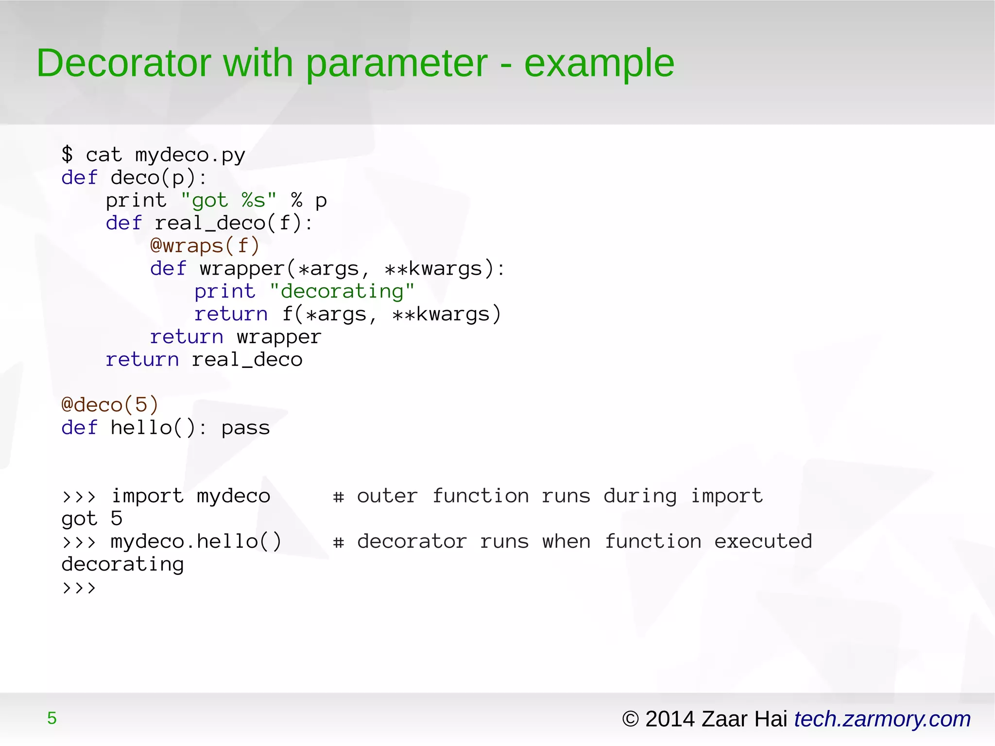 Decorator with parameter - example 
$ cat mydeco.py 
def deco(p): 
print "got %s" % p 
def real_deco(f): 
@wraps(f) 
def wrapper(*args, **kwargs): 
print "decorating" 
return f(*args, **kwargs) 
return wrapper 
return real_deco 
@deco(5) 
def hello(): pass 
>>> import mydeco # outer function runs during import 
got 5 
>>> mydeco.hello() # decorator runs when function executed 
decorating 
>>> 
5 © 2014 Zaar Hai tech.zarmory.com 
 