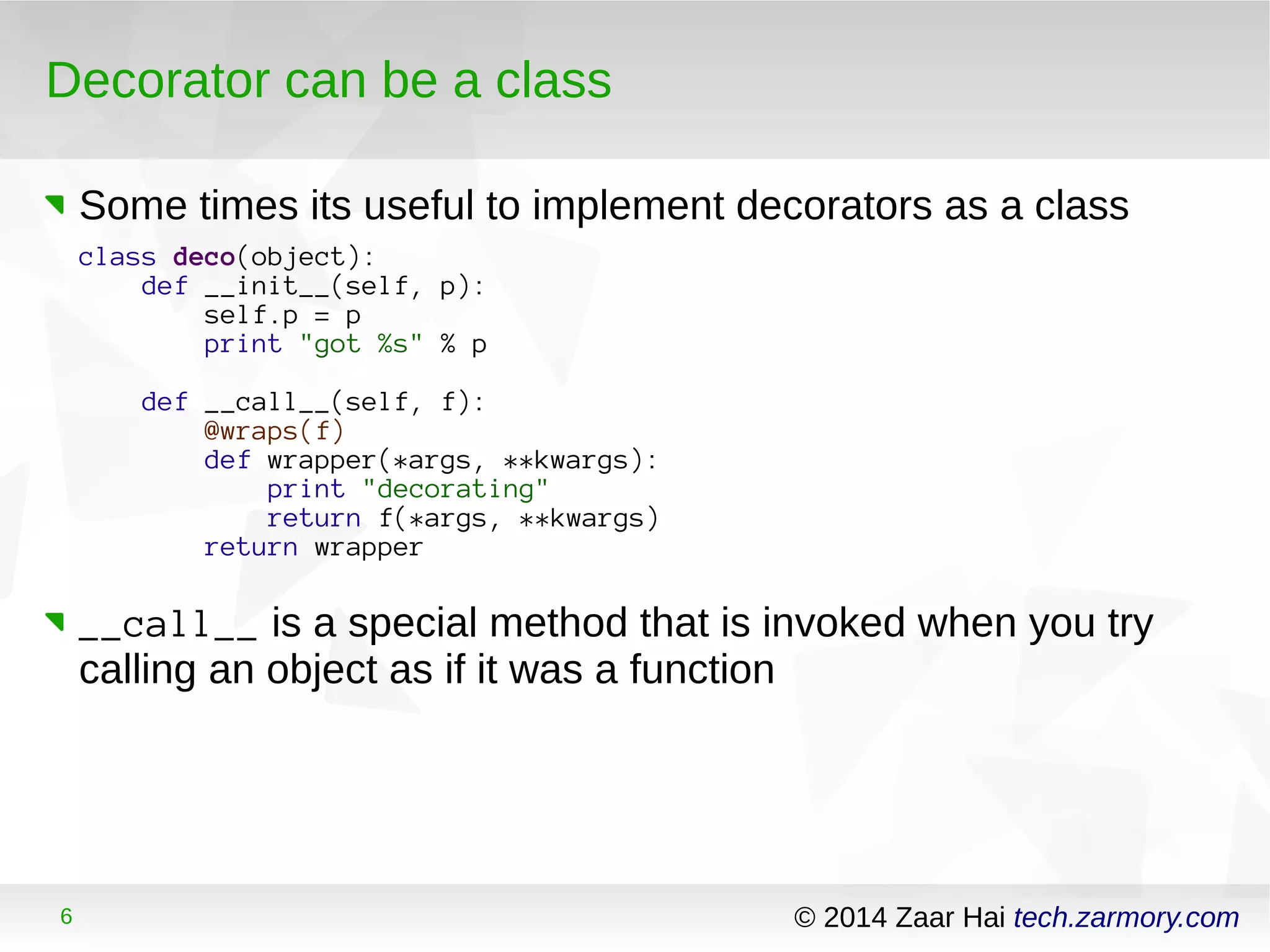 Decorator can be a class 
Some times its useful to implement decorators as a class 
class deco(object): 
def __init__(self, p): 
self.p = p 
print "got %s" % p 
def __call__(self, f): 
@wraps(f) 
def wrapper(*args, **kwargs): 
print "decorating" 
return f(*args, **kwargs) 
return wrapper 
__call__ is a special method that is invoked when you try 
calling an object as if it was a function 
6 © 2014 Zaar Hai tech.zarmory.com 
 