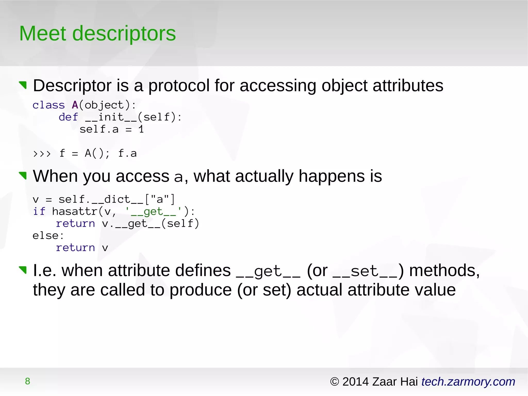 Meet descriptors 
Descriptor is a protocol for accessing object attributes 
class A(object): 
def __init__(self): 
self.a = 1 
>>> f = A(); f.a 
When you access a, what actually happens is 
v = self.__dict__["a"] 
if hasattr(v, '__get__'): 
return v.__get__(self) 
else: 
return v 
I.e. when attribute defines __get__ (or __set__) methods, 
they are called to produce (or set) actual attribute value 
8 © 2014 Zaar Hai tech.zarmory.com 
 