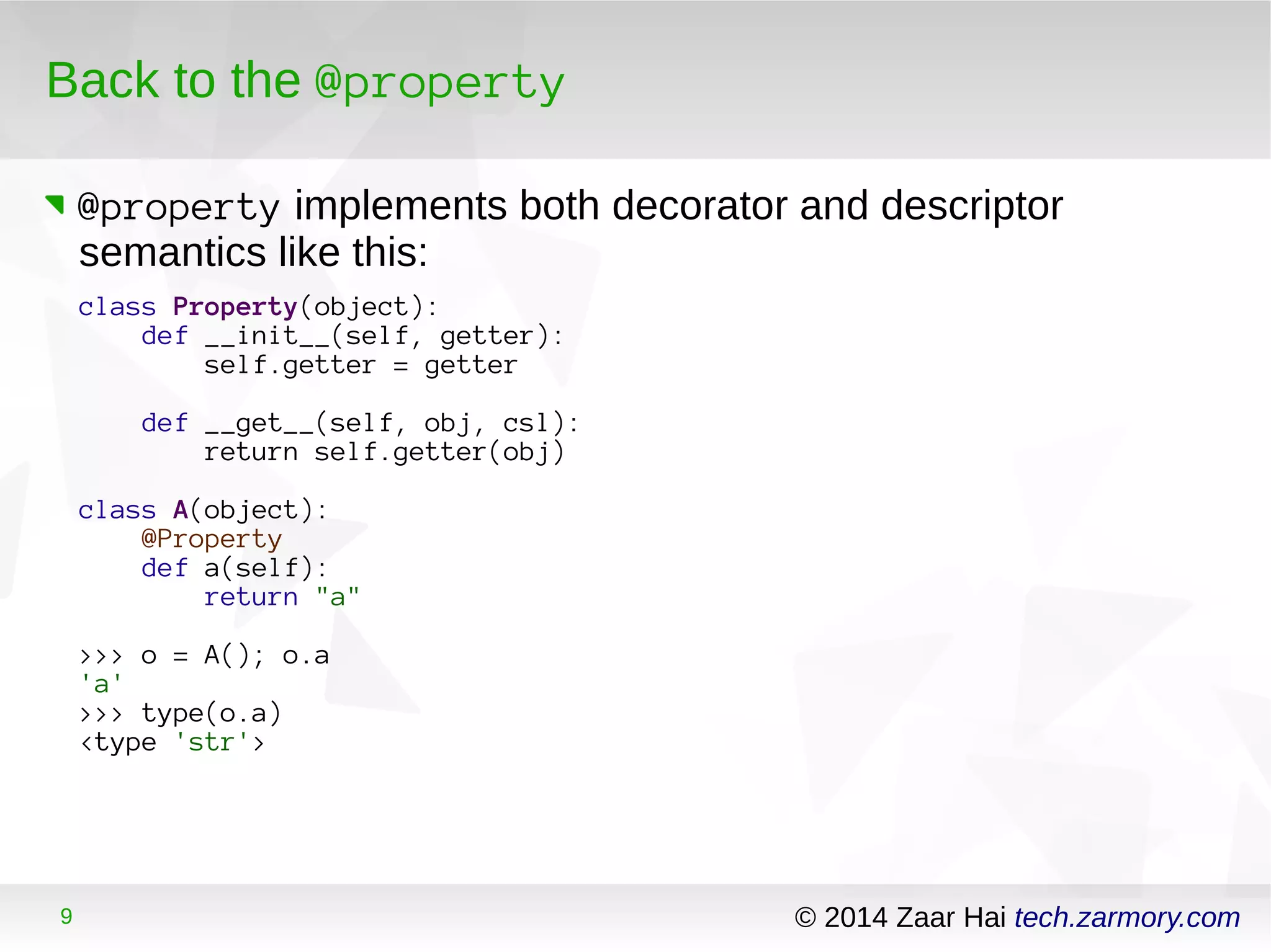Back to the @property 
@property implements both decorator and descriptor 
semantics like this: 
class Property(object): 
def __init__(self, getter): 
self.getter = getter 
def __get__(self, obj, csl): 
return self.getter(obj) 
class A(object): 
@Property 
def a(self): 
return "a" 
>>> o = A(); o.a 
'a' 
>>> type(o.a) 
<type 'str'> 
9 © 2014 Zaar Hai tech.zarmory.com 
 