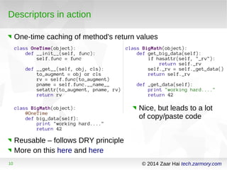 Descriptors in action 
One-time caching of method's return values 
class OneTime(object): 
def __init__(self, func): 
self.func = func 
def __get__(self, obj, cls): 
to_augment = obj or cls 
rv = self.func(to_augment) 
pname = self.func.__name__ 
setattr(to_augment, pname, rv) 
return rv 
class BigMath(object): 
@OneTime 
def big_data(self): 
print "working hard...." 
return 42 
Reusable – follows DRY principle 
More on this here and here 
class BigMath(object): 
def get_big_data(self): 
if hasattr(self, "_rv"): 
return self._rv 
self._rv = self._get_data() 
return self._rv 
def _get_data(self): 
print "working hard...." 
return 42 
Nice, but leads to a lot 
of copy/paste code 
10 © 2014 Zaar Hai tech.zarmory.com 
 