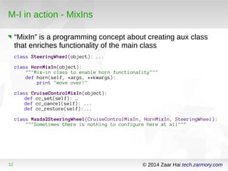 M-I in action - MixIns 
“MixIn” is a programming concept about creating aux class 
that enriches functionality of the main class 
class SteeringWheel(object): ... 
class HornMixIn(object): 
"""Mix-in class to enable horn functionality""" 
def horn(self, *args, **kwargs): 
print "move over!" 
class CruiseControlMixIn(object): 
def cc_set(self): … 
def cc_cancel(self): ... 
def cc_restore(self):... 
class Mazda2SteeringWheel(CruiseControlMixIn, HornMixIn, SteeringWheel): 
"""Sometimes there is nothing to configure here at all""" 
12 © 2014 Zaar Hai tech.zarmory.com 
 