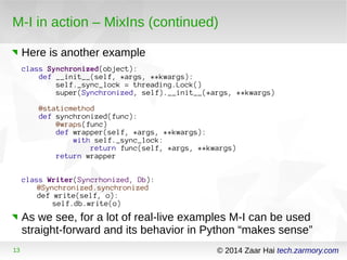 M-I in action – MixIns (continued) 
Here is another example 
class Synchronized(object): 
def __init__(self, *args, **kwargs): 
self._sync_lock = threading.Lock() 
super(Synchronized, self).__init__(*args, **kwargs) 
@staticmethod 
def synchronized(func): 
@wraps(func) 
def wrapper(self, *args, **kwargs): 
with self._sync_lock: 
return func(self, *args, **kwargs) 
return wrapper 
class Writer(Syncrhonized, Db): 
@Synchronized.synchronized 
def write(self, o): 
self.db.write(o) 
As we see, for a lot of real-live examples M-I can be used 
straight-forward and its behavior in Python “makes sense” 
13 © 2014 Zaar Hai tech.zarmory.com 
 