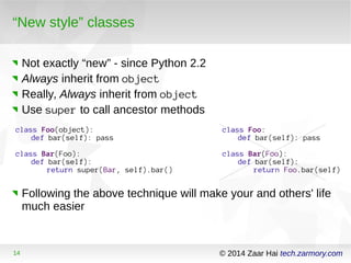 “New style” classes 
Not exactly “new” - since Python 2.2 
Always inherit from object 
Really, Always inherit from object 
Use super to call ancestor methods 
class Foo(object): 
def bar(self): pass 
class Bar(Foo): 
def bar(self): 
return super(Bar, self).bar() 
class Foo: 
def bar(self): pass 
class Bar(Foo): 
def bar(self): 
return Foo.bar(self) 
Following the above technique will make your and others' life 
much easier 
14 © 2014 Zaar Hai tech.zarmory.com 
 