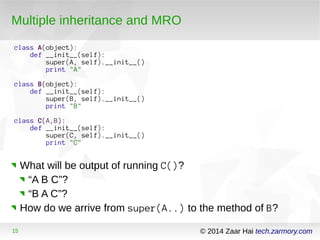 Multiple inheritance and MRO 
class A(object): 
def __init__(self): 
super(A, self).__init__() 
print "A" 
class B(object): 
def __init__(self): 
super(B, self).__init__() 
print "B" 
class C(A,B): 
def __init__(self): 
super(C, self).__init__() 
print "C" 
What will be output of running C()? 
“A B C”? 
“B A C”? 
How do we arrive from super(A..) to the method of B? 
15 © 2014 Zaar Hai tech.zarmory.com 
 