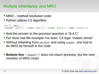 Multiple inheritance and MRO 
MRO – method resolution order 
Python utilizes C3 algorithm 
>>> C.__mro__ 
(<class 'my2.C'>, <class 'my2.A'>, <class 'my2.B'>, <type 'object'>) 
And the answer to the previous question is “B A C” 
For most real-life example I've seen, C3 logic “makes sense” 
Without inheriting from object and using super, one had to 
do MRO by himself in the code. 
Bottom line – super() does not return ancestor, but the next 
member of MRO chain 
16 © 2014 Zaar Hai tech.zarmory.com 
 