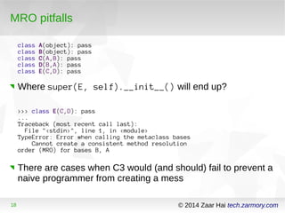 MRO pitfalls 
class A(object): pass 
class B(object): pass 
class C(A,B): pass 
class D(B,A): pass 
class E(C,D): pass 
Where super(E, self).__init__() will end up? 
>>> class E(C,D): pass 
... 
Traceback (most recent call last): 
File "<stdin>", line 1, in <module> 
TypeError: Error when calling the metaclass bases 
Cannot create a consistent method resolution 
order (MRO) for bases B, A 
There are cases when C3 would (and should) fail to prevent a 
naive programmer from creating a mess 
18 © 2014 Zaar Hai tech.zarmory.com 
 