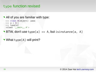 type function revised 
All of you are familiar with type: 
>>> class A(object): pass 
>>> a = A() 
>>> type(a) 
<class '__main__.A'> 
BTW, don't use type(a) == A, but isinstance(a, A) 
What type(A) will print? 
19 © 2014 Zaar Hai tech.zarmory.com 
 