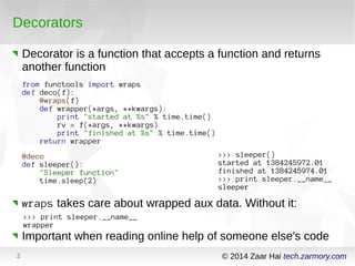 Decorators 
Decorator is a function that accepts a function and returns 
another function 
from functools import wraps 
def deco(f): 
@wraps(f) 
def wrapper(*args, **kwargs): 
print "started at %s" % time.time() 
rv = f(*args, **kwargs) 
print "finished at %s" % time.time() 
return wrapper 
@deco 
def sleeper(): 
"Sleeper function" 
time.sleep(2) 
>>> sleeper() 
started at 1384245972.01 
finished at 1384245974.01 
>>> print sleeper.__name__ 
sleeper 
wraps takes care about wrapped aux data. Without it: 
>>> print sleeper.__name__ 
wrapper 
Important when reading online help of someone else's code 
2 © 2014 Zaar Hai tech.zarmory.com 
 