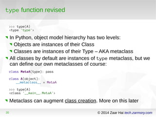 type function revised 
>>> type(A) 
<type 'type'> 
In Python, object model hierarchy has two levels: 
Objects are instances of their Class 
Classes are instances of their Type – AKA metaclass 
All classes by default are instances of type metaclass, but we 
can define our own metaclasses of course: 
class MetaA(type): pass 
class A(object): 
__metaclass__ = MetaA 
>>> type(A) 
<class '__main__.MetaA'> 
Metaclass can augment class creation. More on this later 
20 © 2014 Zaar Hai tech.zarmory.com 
 