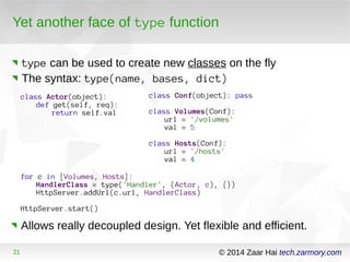 Yet another face of type function 
type can be used to create new classes on the fly 
The syntax: type(name, bases, dict) 
class Actor(object): 
def get(self, req): 
return self.val 
for c in [Volumes, Hosts]: 
class Conf(object): pass 
class Volumes(Conf): 
url = '/volumes' 
val = 5 
class Hosts(Conf): 
url = '/hosts' 
val = 4 
HandlerClass = type('Handler', (Actor, c), {}) 
HttpServer.addUrl(c.url, HandlerClass) 
HttpServer.start() 
Allows really decoupled design. Yet flexible and efficient. 
21 © 2014 Zaar Hai tech.zarmory.com 
 