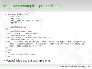 Metaclass example – proper Enum 
class UserRoles(Enum): 
root = 10 
user = 20 
user__desc = "Regular users" 
Nobody = 30 
>>> UserRoles.root 
10 
>>> UserRoles.root.name 
'root' # Wow, I have a name! 
>>> UserRoles.user.desc 
'Regular users' # And even description 
>>> UserRoles.root == 10 
True # I look and quack just like the native type I was assigned to 
>>> role = UserRoles(10) # Cast me! (with the DB value for example) 
>>> role; role.name; role == 10 
10 
'root' 
True 
>>> role == UserRoles.root 
True 
Magic? May be; but a simple one 
22 © 2014 Zaar Hai tech.zarmory.com 
 
