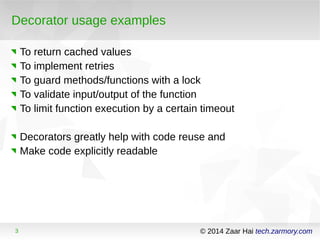 Decorator usage examples 
To return cached values 
To implement retries 
To guard methods/functions with a lock 
To validate input/output of the function 
To limit function execution by a certain timeout 
Decorators greatly help with code reuse and 
Make code explicitly readable 
3 © 2014 Zaar Hai tech.zarmory.com 
 