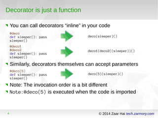 Decorator is just a function 
You can call decorators “inline” in your code 
@deco 
def sleeper(): pass 
sleeper() 
deco(sleeper)() 
@deco1 
@deco2 
def sleeper(): pass 
sleeper() 
deco1(deco2((sleeper))() 
Similarly, decorators themselves can accept parameters 
@deco(5) 
def sleeper(): pass 
sleeper() 
deco(5)(sleeper)() 
Note: The invocation order is a bit different 
Note:@deco(5) is executed when the code is imported 
4 © 2014 Zaar Hai tech.zarmory.com 
 