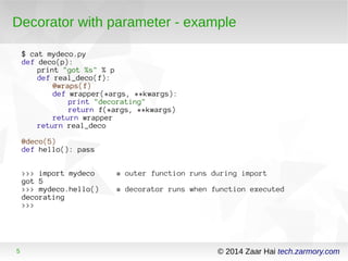 Decorator with parameter - example 
$ cat mydeco.py 
def deco(p): 
print "got %s" % p 
def real_deco(f): 
@wraps(f) 
def wrapper(*args, **kwargs): 
print "decorating" 
return f(*args, **kwargs) 
return wrapper 
return real_deco 
@deco(5) 
def hello(): pass 
>>> import mydeco # outer function runs during import 
got 5 
>>> mydeco.hello() # decorator runs when function executed 
decorating 
>>> 
5 © 2014 Zaar Hai tech.zarmory.com 
 