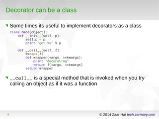 Decorator can be a class 
Some times its useful to implement decorators as a class 
class deco(object): 
def __init__(self, p): 
self.p = p 
print "got %s" % p 
def __call__(self, f): 
@wraps(f) 
def wrapper(*args, **kwargs): 
print "decorating" 
return f(*args, **kwargs) 
return wrapper 
__call__ is a special method that is invoked when you try 
calling an object as if it was a function 
6 © 2014 Zaar Hai tech.zarmory.com 
 