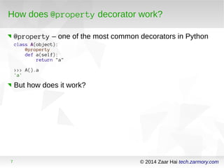 How does @property decorator work? 
@property – one of the most common decorators in Python 
class A(object): 
@property 
def a(self): 
return "a" 
>>> A().a 
'a' 
But how does it work? 
7 © 2014 Zaar Hai tech.zarmory.com 
 