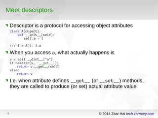 Meet descriptors 
Descriptor is a protocol for accessing object attributes 
class A(object): 
def __init__(self): 
self.a = 1 
>>> f = A(); f.a 
When you access a, what actually happens is 
v = self.__dict__["a"] 
if hasattr(v, '__get__'): 
return v.__get__(self) 
else: 
return v 
I.e. when attribute defines __get__ (or __set__) methods, 
they are called to produce (or set) actual attribute value 
8 © 2014 Zaar Hai tech.zarmory.com 
 