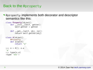 Back to the @property 
@property implements both decorator and descriptor 
semantics like this: 
class Property(object): 
def __init__(self, getter): 
self.getter = getter 
def __get__(self, obj, csl): 
return self.getter(obj) 
class A(object): 
@Property 
def a(self): 
return "a" 
>>> o = A(); o.a 
'a' 
>>> type(o.a) 
<type 'str'> 
9 © 2014 Zaar Hai tech.zarmory.com 
 