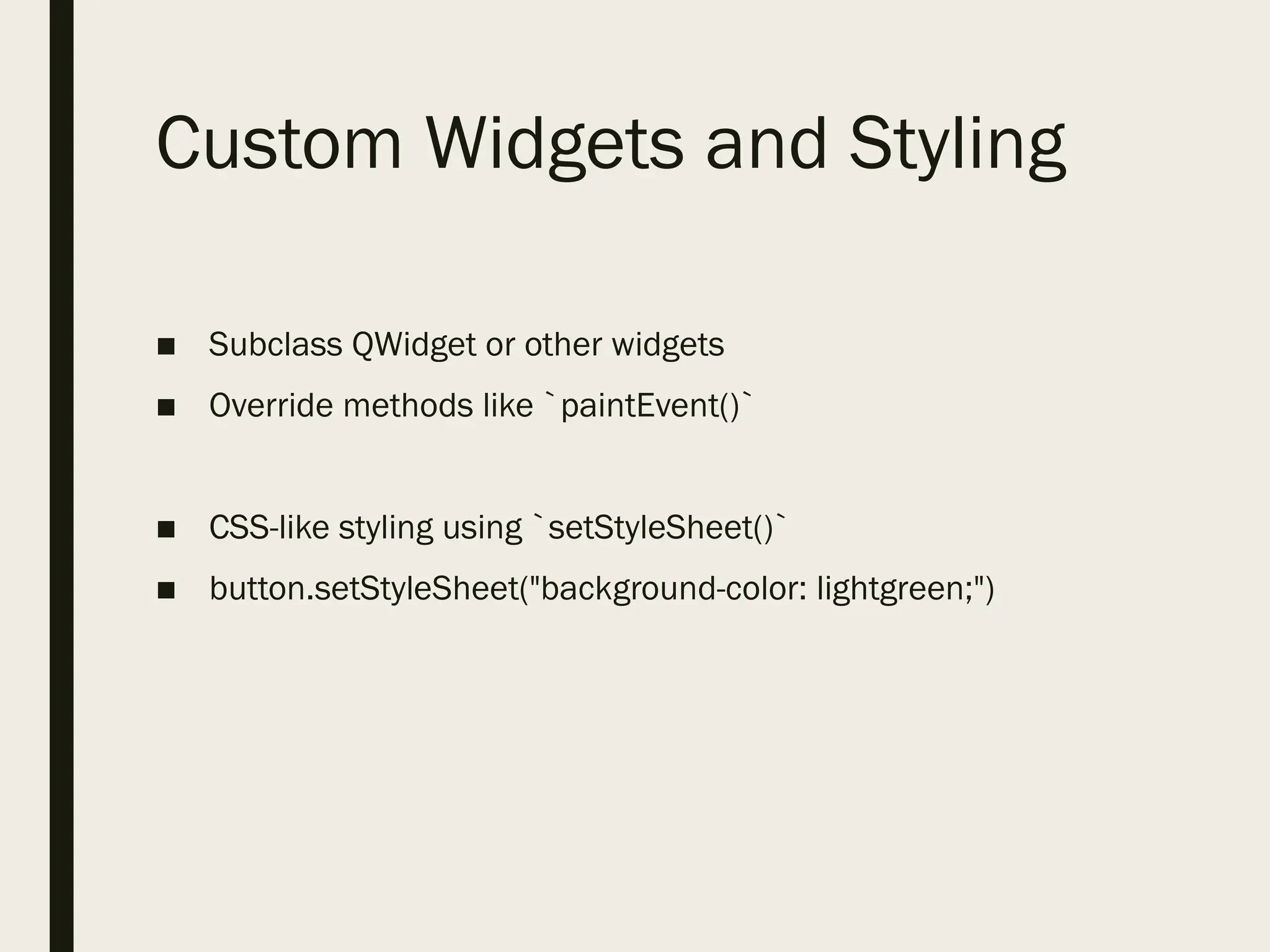 Custom Widgets and Styling
■ Subclass QWidget or other widgets
■ Override methods like `paintEvent()`
■ CSS-like styling using `setStyleSheet()`
■ button.setStyleSheet("background-color: lightgreen;")
 