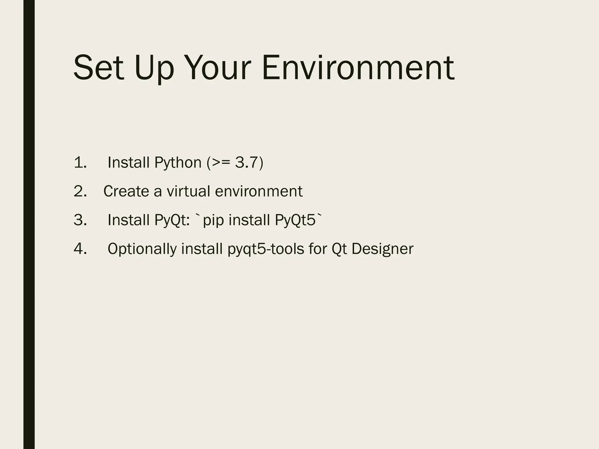 Set Up Your Environment
1. Install Python (>= 3.7)
2. Create a virtual environment
3. Install PyQt: `pip install PyQt5`
4. Optionally install pyqt5-tools for Qt Designer
 